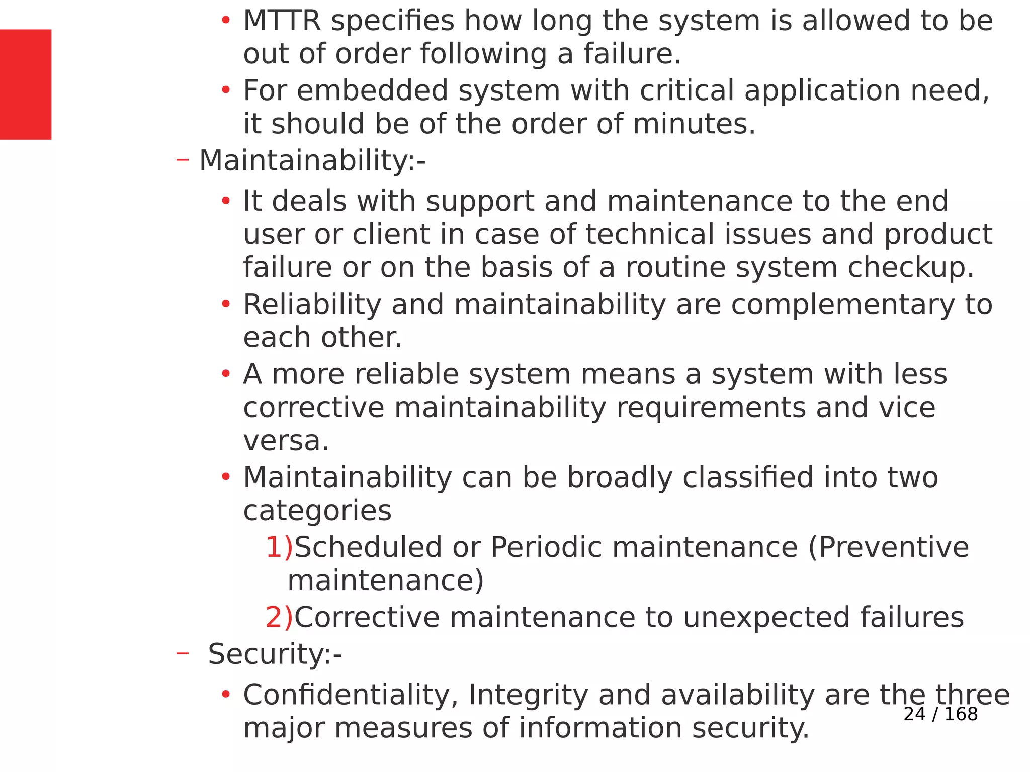 24 / 168
●
MTTR specifies how long the system is allowed to be
out of order following a failure.
●
For embedded system with critical application need,
it should be of the order of minutes.
– Maintainability:-
●
It deals with support and maintenance to the end
user or client in case of technical issues and product
failure or on the basis of a routine system checkup.
●
Reliability and maintainability are complementary to
each other.
●
A more reliable system means a system with less
corrective maintainability requirements and vice
versa.
●
Maintainability can be broadly classified into two
categories
1)Scheduled or Periodic maintenance (Preventive
maintenance)
2)Corrective maintenance to unexpected failures
– Security:-
●
Confidentiality, Integrity and availability are the three
major measures of information security.
 
