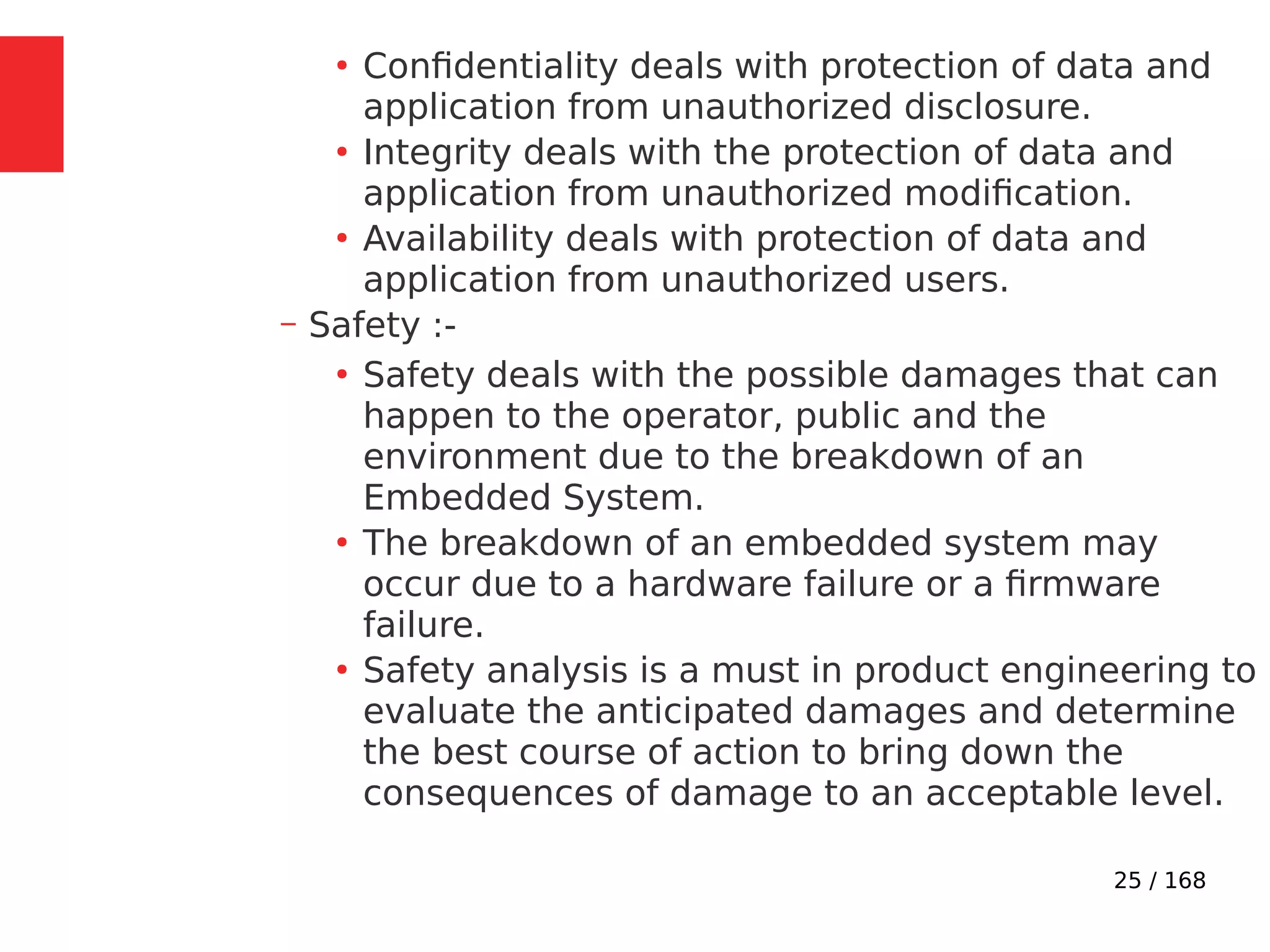 25 / 168
●
Confidentiality deals with protection of data and
application from unauthorized disclosure.
●
Integrity deals with the protection of data and
application from unauthorized modification.
●
Availability deals with protection of data and
application from unauthorized users.
– Safety :-
●
Safety deals with the possible damages that can
happen to the operator, public and the
environment due to the breakdown of an
Embedded System.
●
The breakdown of an embedded system may
occur due to a hardware failure or a firmware
failure.
●
Safety analysis is a must in product engineering to
evaluate the anticipated damages and determine
the best course of action to bring down the
consequences of damage to an acceptable level.
 
