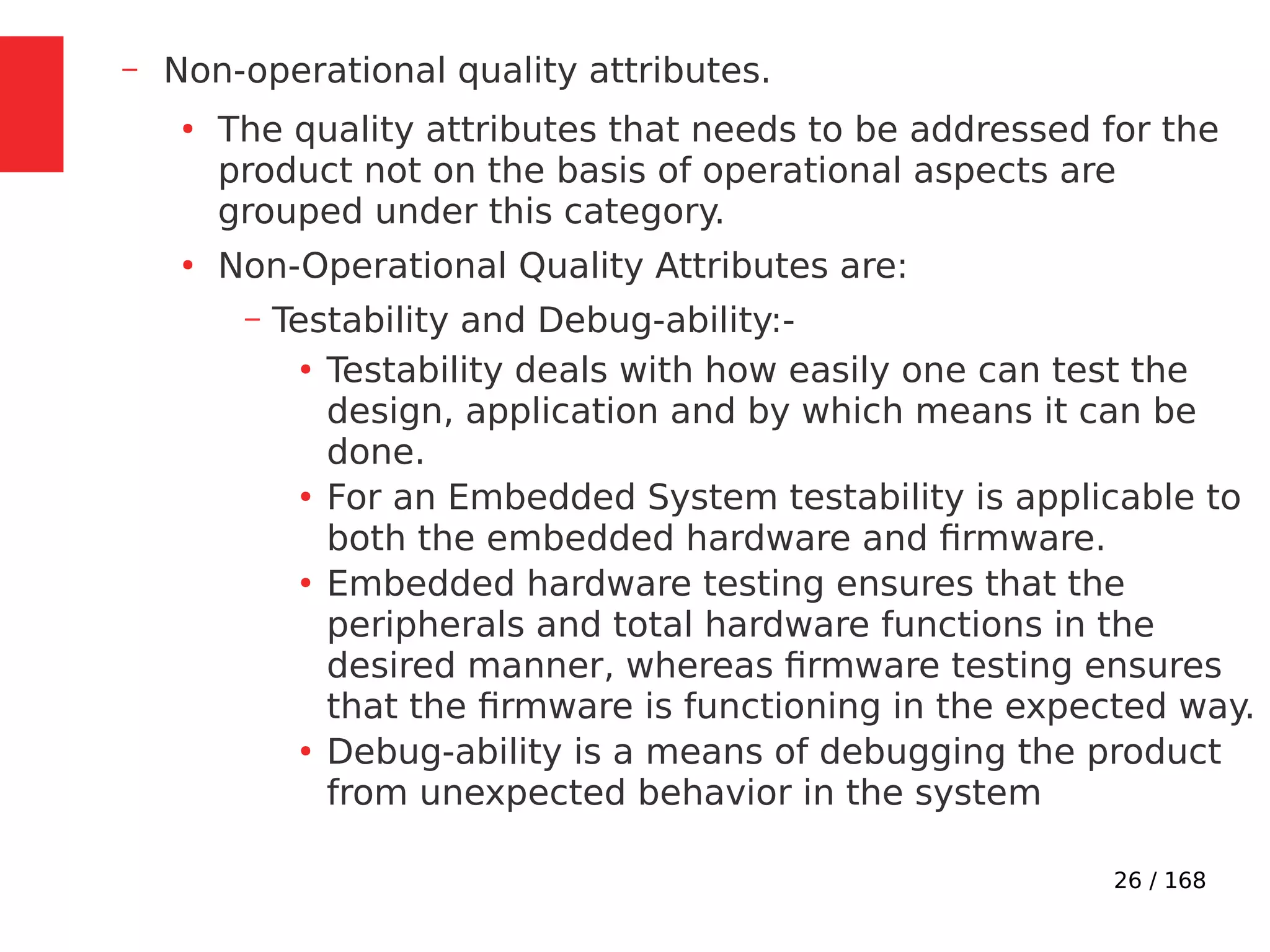 26 / 168
– Non-operational quality attributes.
●
The quality attributes that needs to be addressed for the
product not on the basis of operational aspects are
grouped under this category.
●
Non-Operational Quality Attributes are:
– Testability and Debug-ability:-
●
Testability deals with how easily one can test the
design, application and by which means it can be
done.
●
For an Embedded System testability is applicable to
both the embedded hardware and firmware.
●
Embedded hardware testing ensures that the
peripherals and total hardware functions in the
desired manner, whereas firmware testing ensures
that the firmware is functioning in the expected way.
●
Debug-ability is a means of debugging the product
from unexpected behavior in the system
 