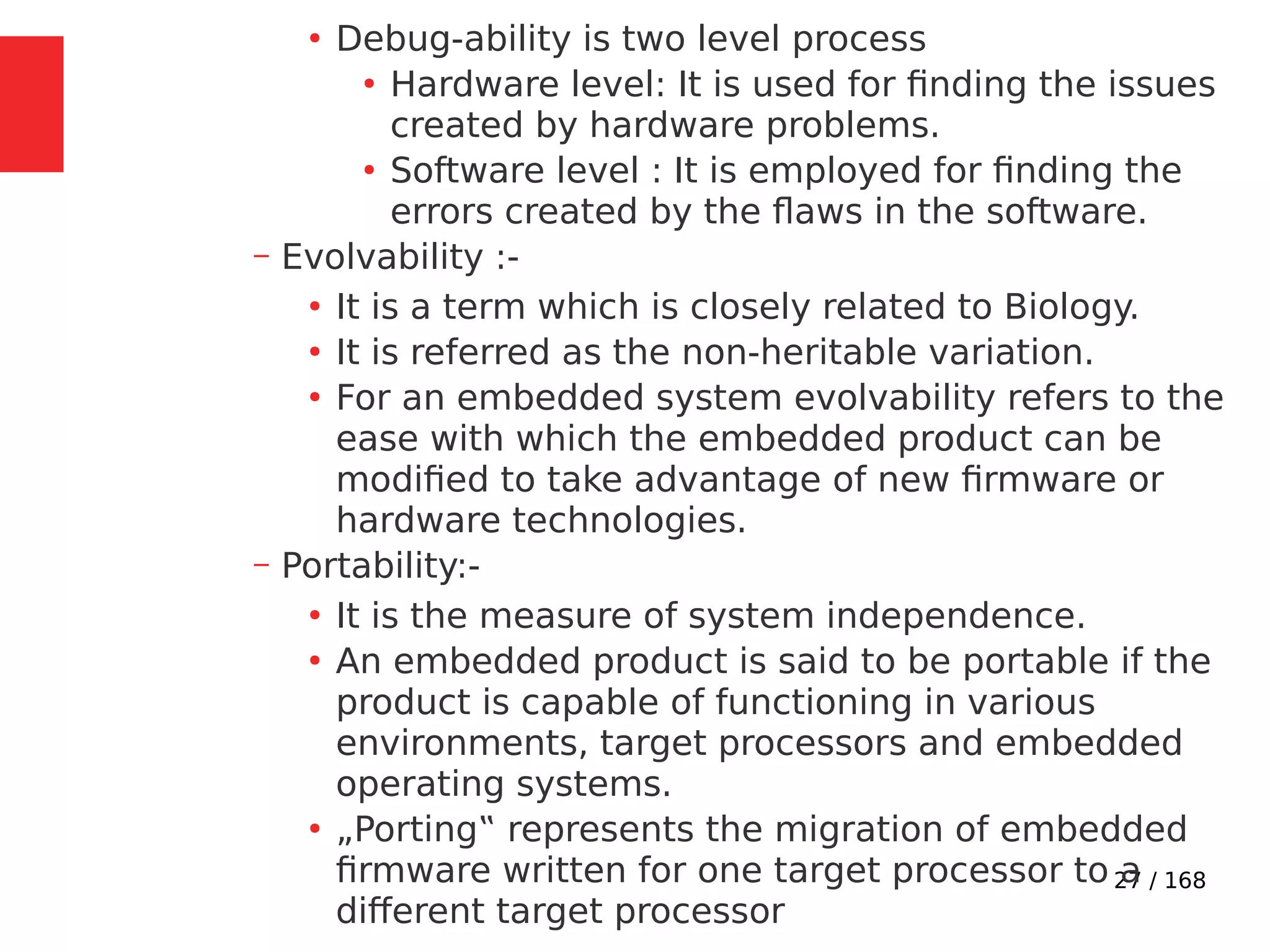 27 / 168
●
Debug-ability is two level process
●
Hardware level: It is used for finding the issues
created by hardware problems.
●
Software level : It is employed for finding the
errors created by the flaws in the software.
– Evolvability :-
●
It is a term which is closely related to Biology.
●
It is referred as the non-heritable variation.
●
For an embedded system evolvability refers to the
ease with which the embedded product can be
modified to take advantage of new firmware or
hardware technologies.
– Portability:-
●
It is the measure of system independence.
●
An embedded product is said to be portable if the
product is capable of functioning in various
environments, target processors and embedded
operating systems.
●
„Porting‟ represents the migration of embedded
firmware written for one target processor to a
different target processor
 