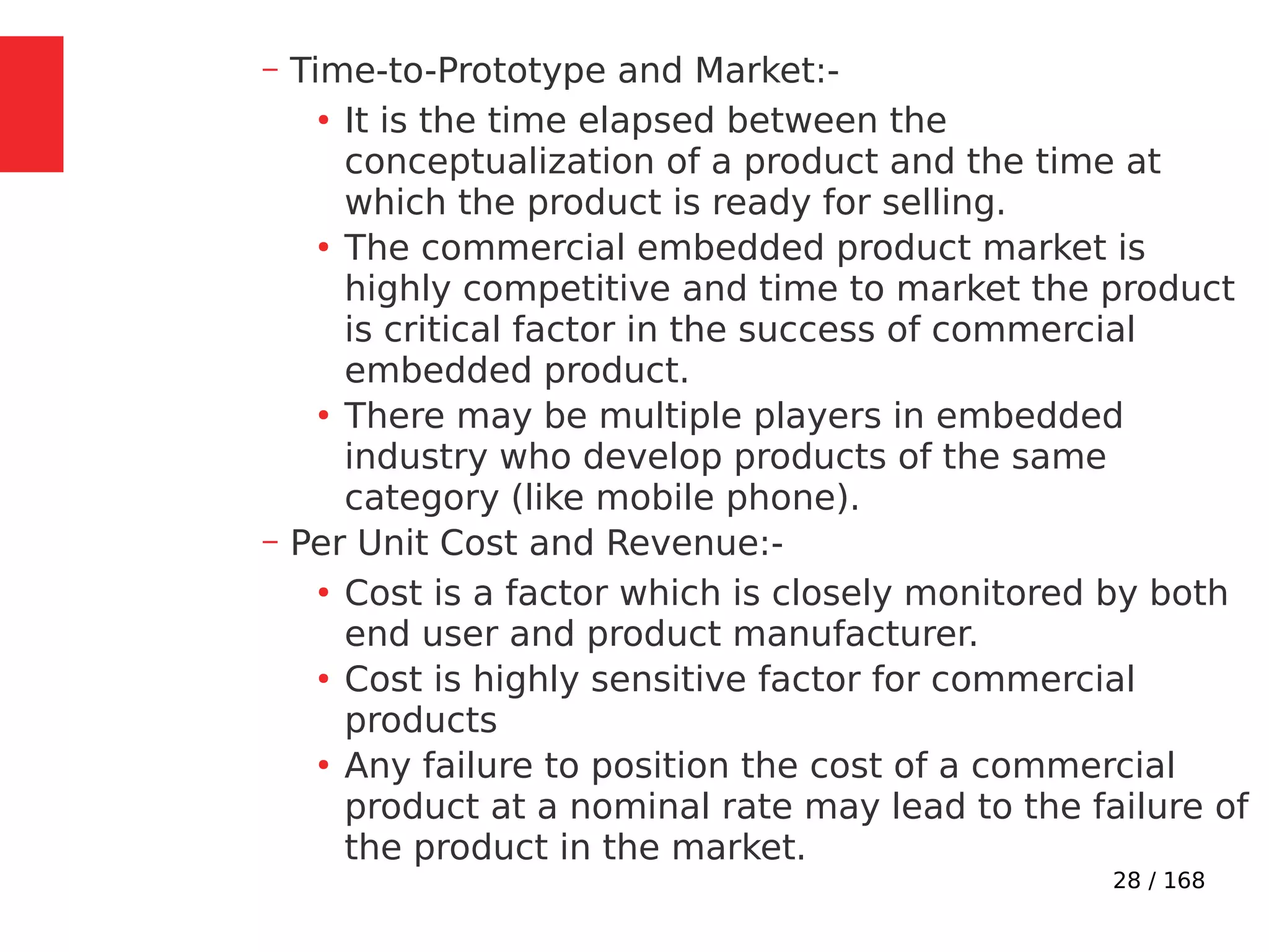 28 / 168
– Time-to-Prototype and Market:-
●
It is the time elapsed between the
conceptualization of a product and the time at
which the product is ready for selling.
●
The commercial embedded product market is
highly competitive and time to market the product
is critical factor in the success of commercial
embedded product.
●
There may be multiple players in embedded
industry who develop products of the same
category (like mobile phone).
– Per Unit Cost and Revenue:-
●
Cost is a factor which is closely monitored by both
end user and product manufacturer.
●
Cost is highly sensitive factor for commercial
products
●
Any failure to position the cost of a commercial
product at a nominal rate may lead to the failure of
the product in the market.
 