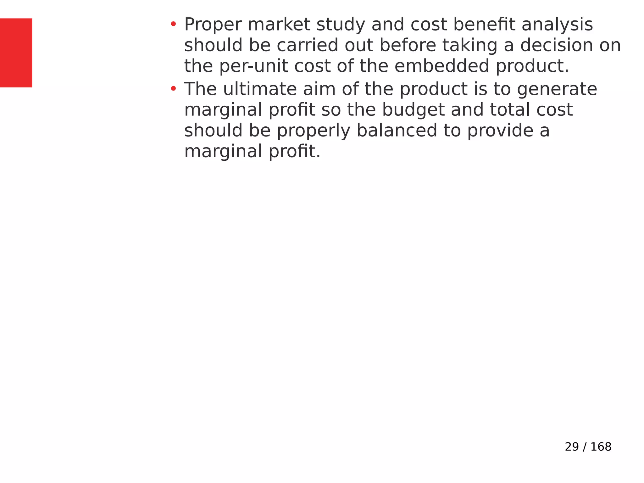 29 / 168
●
Proper market study and cost benefit analysis
should be carried out before taking a decision on
the per-unit cost of the embedded product.
●
The ultimate aim of the product is to generate
marginal profit so the budget and total cost
should be properly balanced to provide a
marginal profit.
 