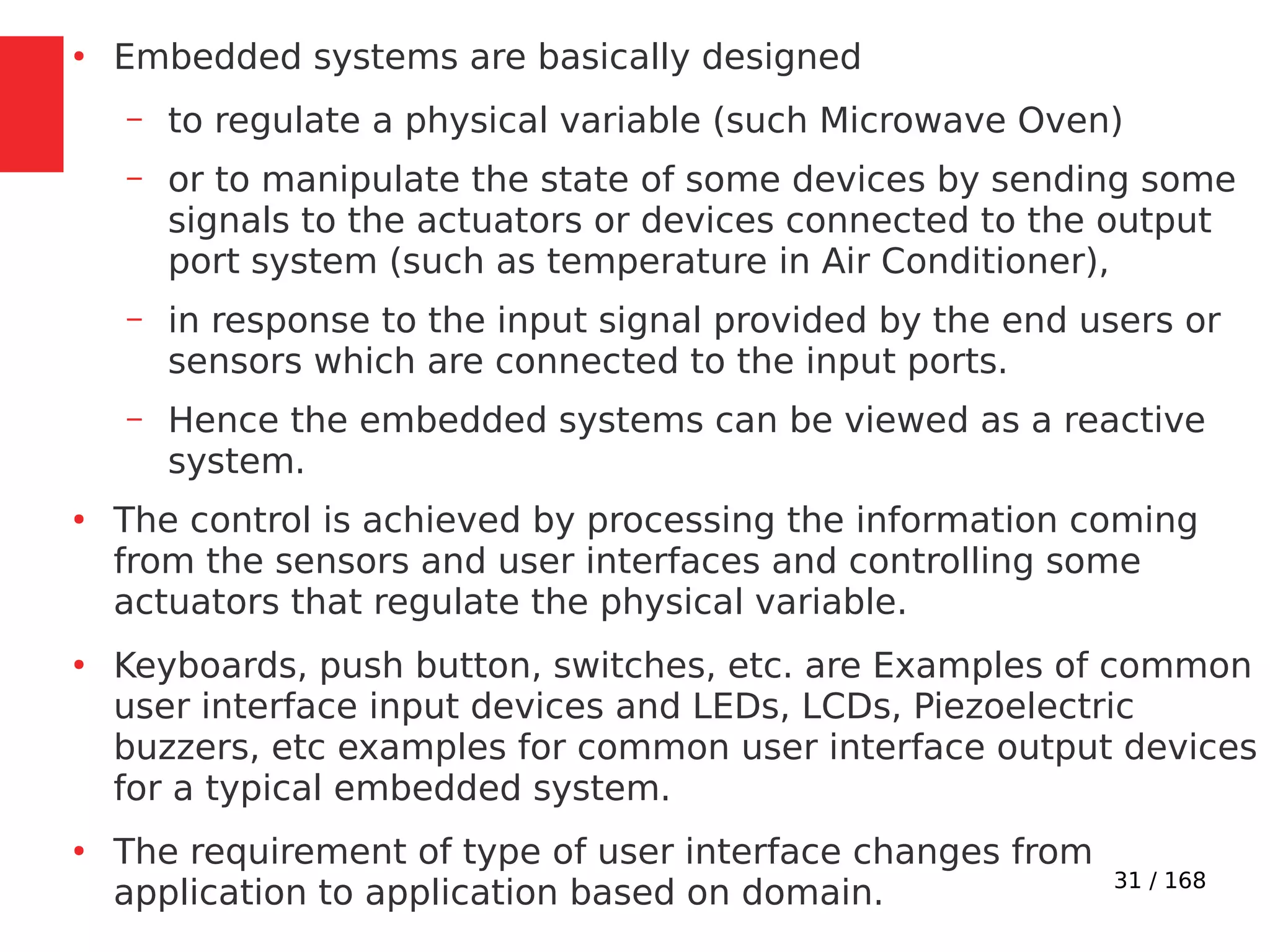 31 / 168
●
Embedded systems are basically designed
– to regulate a physical variable (such Microwave Oven)
– or to manipulate the state of some devices by sending some
signals to the actuators or devices connected to the output
port system (such as temperature in Air Conditioner),
– in response to the input signal provided by the end users or
sensors which are connected to the input ports.
– Hence the embedded systems can be viewed as a reactive
system.
●
The control is achieved by processing the information coming
from the sensors and user interfaces and controlling some
actuators that regulate the physical variable.
●
Keyboards, push button, switches, etc. are Examples of common
user interface input devices and LEDs, LCDs, Piezoelectric
buzzers, etc examples for common user interface output devices
for a typical embedded system.
●
The requirement of type of user interface changes from
application to application based on domain.
 