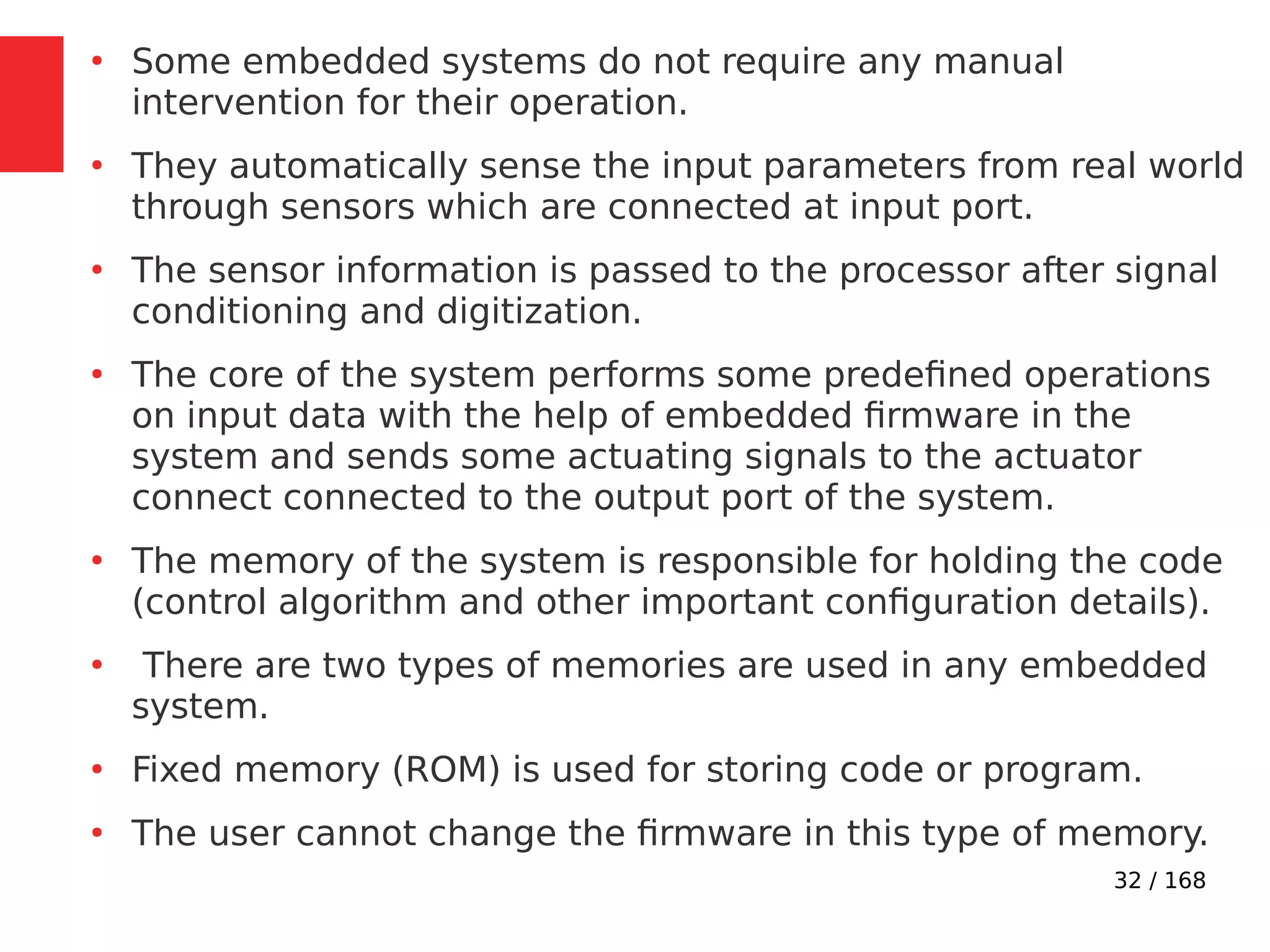 32 / 168
●
Some embedded systems do not require any manual
intervention for their operation.
●
They automatically sense the input parameters from real world
through sensors which are connected at input port.
●
The sensor information is passed to the processor after signal
conditioning and digitization.
●
The core of the system performs some predefined operations
on input data with the help of embedded firmware in the
system and sends some actuating signals to the actuator
connect connected to the output port of the system.
●
The memory of the system is responsible for holding the code
(control algorithm and other important configuration details).
●
There are two types of memories are used in any embedded
system.
●
Fixed memory (ROM) is used for storing code or program.
●
The user cannot change the firmware in this type of memory.
 