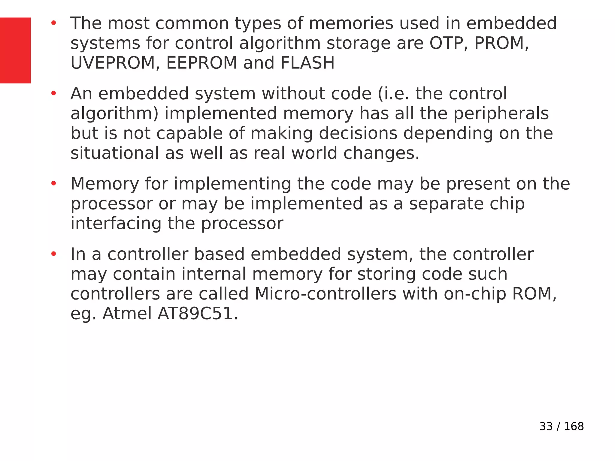 33 / 168
●
The most common types of memories used in embedded
systems for control algorithm storage are OTP, PROM,
UVEPROM, EEPROM and FLASH
●
An embedded system without code (i.e. the control
algorithm) implemented memory has all the peripherals
but is not capable of making decisions depending on the
situational as well as real world changes.
●
Memory for implementing the code may be present on the
processor or may be implemented as a separate chip
interfacing the processor
●
In a controller based embedded system, the controller
may contain internal memory for storing code such
controllers are called Micro-controllers with on-chip ROM,
eg. Atmel AT89C51.
 