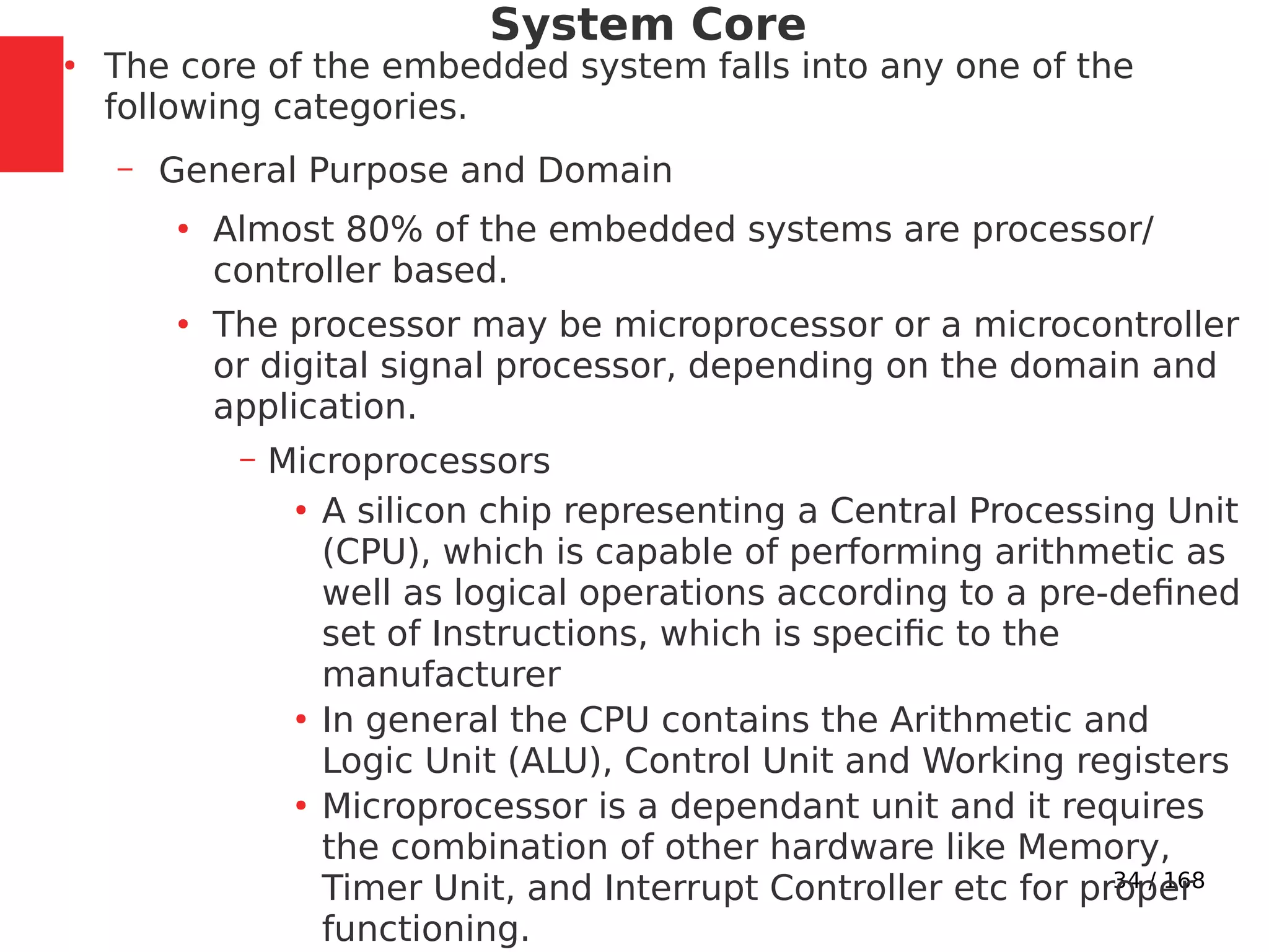 34 / 168
System Core
●
The core of the embedded system falls into any one of the
following categories.
– General Purpose and Domain
●
Almost 80% of the embedded systems are processor/
controller based.
●
The processor may be microprocessor or a microcontroller
or digital signal processor, depending on the domain and
application.
– Microprocessors
●
A silicon chip representing a Central Processing Unit
(CPU), which is capable of performing arithmetic as
well as logical operations according to a pre-defined
set of Instructions, which is specific to the
manufacturer
●
In general the CPU contains the Arithmetic and
Logic Unit (ALU), Control Unit and Working registers
●
Microprocessor is a dependant unit and it requires
the combination of other hardware like Memory,
Timer Unit, and Interrupt Controller etc for proper
functioning.
 
