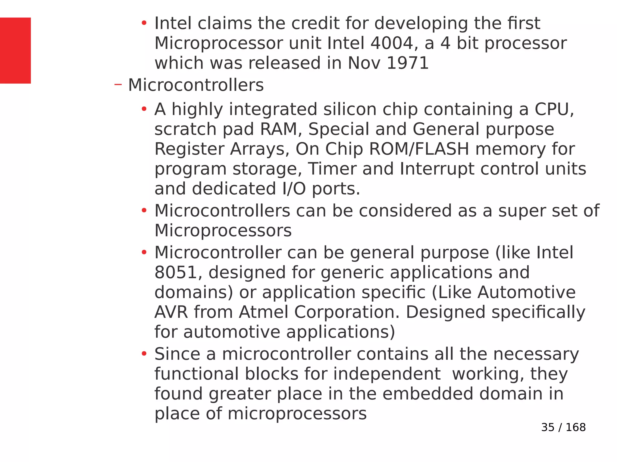 35 / 168
●
Intel claims the credit for developing the first
Microprocessor unit Intel 4004, a 4 bit processor
which was released in Nov 1971
– Microcontrollers
●
A highly integrated silicon chip containing a CPU,
scratch pad RAM, Special and General purpose
Register Arrays, On Chip ROM/FLASH memory for
program storage, Timer and Interrupt control units
and dedicated I/O ports.
●
Microcontrollers can be considered as a super set of
Microprocessors
●
Microcontroller can be general purpose (like Intel
8051, designed for generic applications and
domains) or application specific (Like Automotive
AVR from Atmel Corporation. Designed specifically
for automotive applications)
●
Since a microcontroller contains all the necessary
functional blocks for independent working, they
found greater place in the embedded domain in
place of microprocessors
 