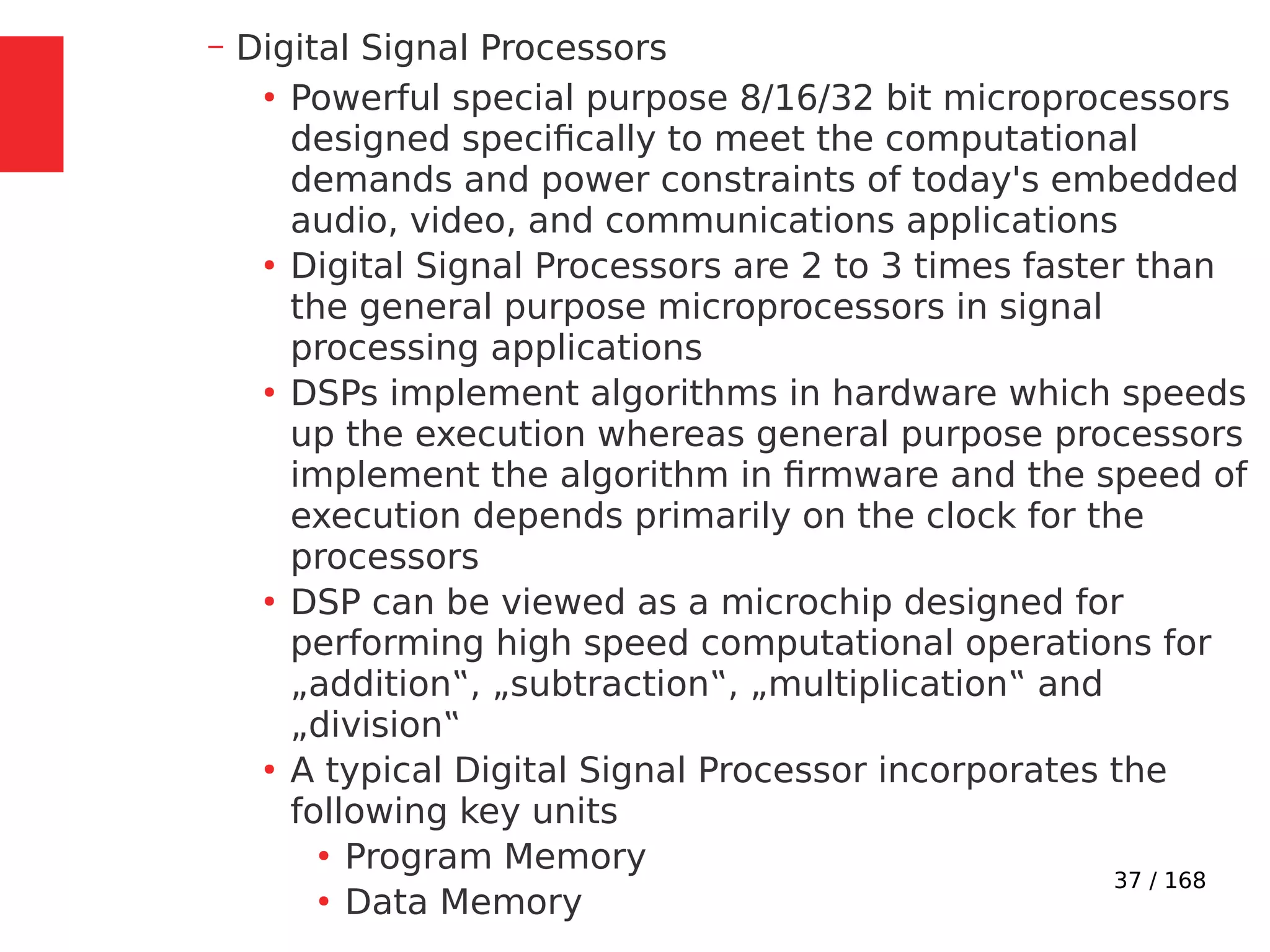 37 / 168
– Digital Signal Processors
●
Powerful special purpose 8/16/32 bit microprocessors
designed specifically to meet the computational
demands and power constraints of today's embedded
audio, video, and communications applications
●
Digital Signal Processors are 2 to 3 times faster than
the general purpose microprocessors in signal
processing applications
●
DSPs implement algorithms in hardware which speeds
up the execution whereas general purpose processors
implement the algorithm in firmware and the speed of
execution depends primarily on the clock for the
processors
●
DSP can be viewed as a microchip designed for
performing high speed computational operations for
„addition‟, „subtraction‟, „multiplication‟ and
„division‟
●
A typical Digital Signal Processor incorporates the
following key units
●
Program Memory
●
Data Memory
 