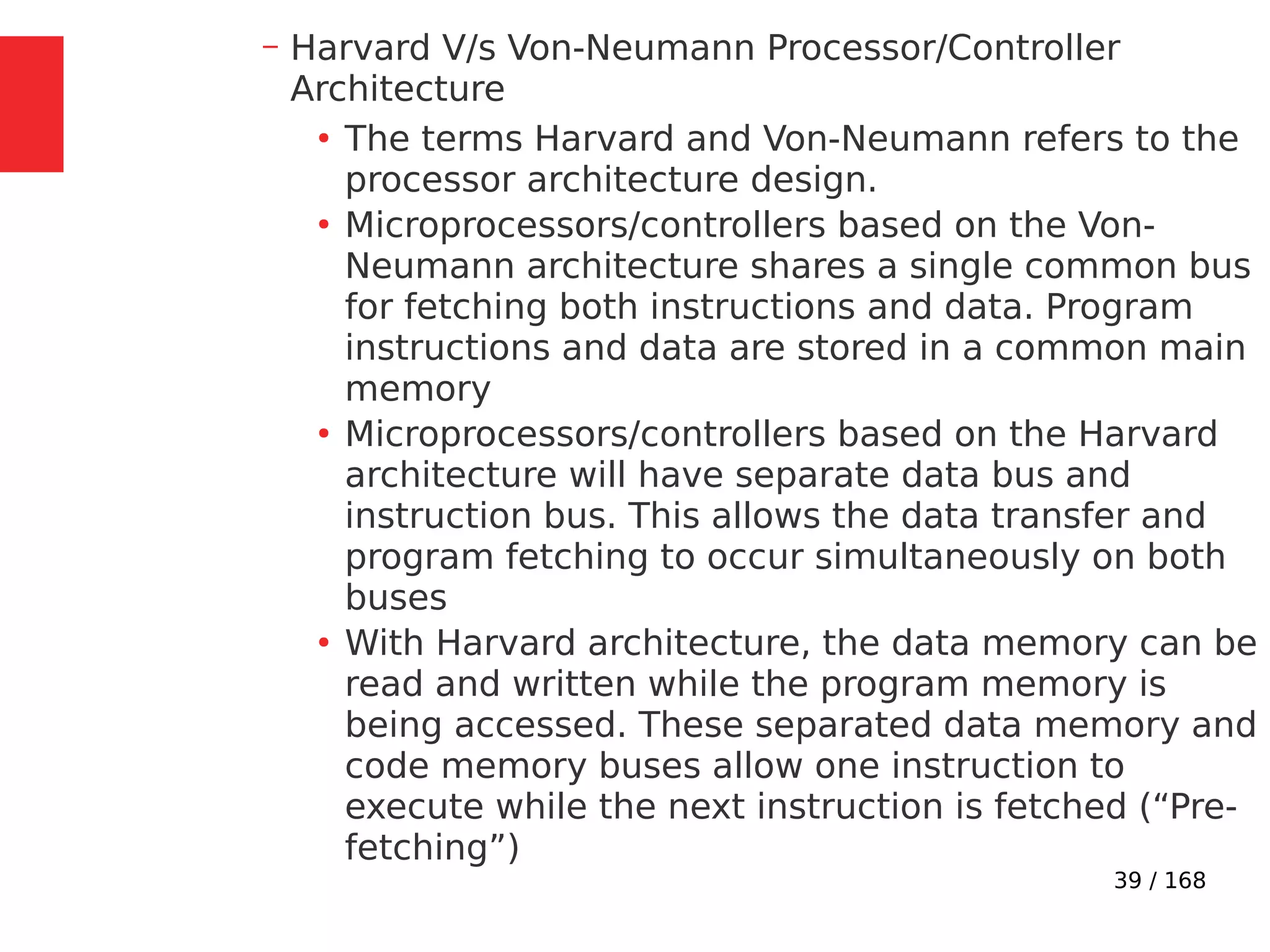 39 / 168
– Harvard V/s Von-Neumann Processor/Controller
Architecture
●
The terms Harvard and Von-Neumann refers to the
processor architecture design.
●
Microprocessors/controllers based on the Von-
Neumann architecture shares a single common bus
for fetching both instructions and data. Program
instructions and data are stored in a common main
memory
●
Microprocessors/controllers based on the Harvard
architecture will have separate data bus and
instruction bus. This allows the data transfer and
program fetching to occur simultaneously on both
buses
●
With Harvard architecture, the data memory can be
read and written while the program memory is
being accessed. These separated data memory and
code memory buses allow one instruction to
execute while the next instruction is fetched (“Pre-
fetching”)
 