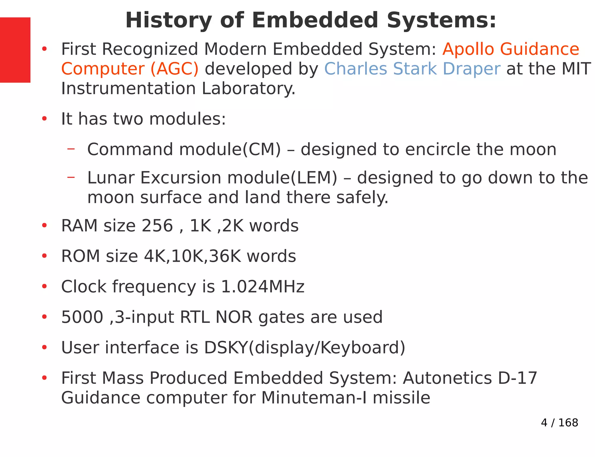 4 / 168
History of Embedded Systems:
●
First Recognized Modern Embedded System: Apollo Guidance
Computer (AGC) developed by Charles Stark Draper at the MIT
Instrumentation Laboratory.
●
It has two modules:
– Command module(CM) – designed to encircle the moon
– Lunar Excursion module(LEM) – designed to go down to the
moon surface and land there safely.
●
RAM size 256 , 1K ,2K words
●
ROM size 4K,10K,36K words
●
Clock frequency is 1.024MHz
●
5000 ,3-input RTL NOR gates are used
●
User interface is DSKY(display/Keyboard)
●
First Mass Produced Embedded System: Autonetics D-17
Guidance computer for Minuteman-I missile
 