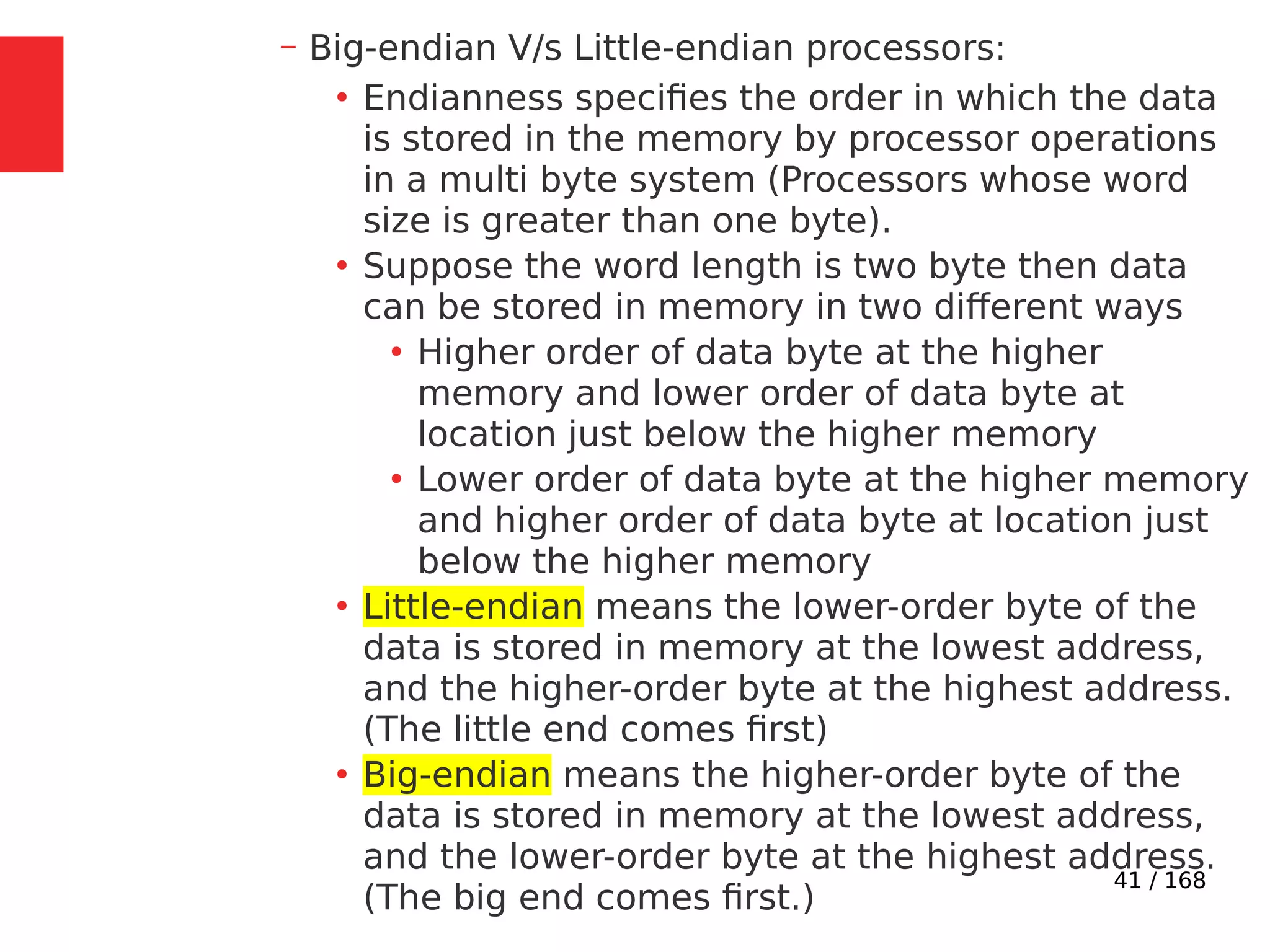 41 / 168
– Big-endian V/s Little-endian processors:
●
Endianness specifies the order in which the data
is stored in the memory by processor operations
in a multi byte system (Processors whose word
size is greater than one byte).
●
Suppose the word length is two byte then data
can be stored in memory in two different ways
●
Higher order of data byte at the higher
memory and lower order of data byte at
location just below the higher memory
●
Lower order of data byte at the higher memory
and higher order of data byte at location just
below the higher memory
●
Little-endian means the lower-order byte of the
data is stored in memory at the lowest address,
and the higher-order byte at the highest address.
(The little end comes first)
●
Big-endian means the higher-order byte of the
data is stored in memory at the lowest address,
and the lower-order byte at the highest address.
(The big end comes first.)
 