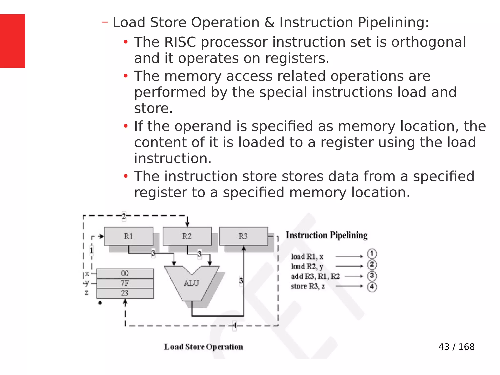 43 / 168
– Load Store Operation & Instruction Pipelining:
●
The RISC processor instruction set is orthogonal
and it operates on registers.
●
The memory access related operations are
performed by the special instructions load and
store.
●
If the operand is specified as memory location, the
content of it is loaded to a register using the load
instruction.
●
The instruction store stores data from a specified
register to a specified memory location.
 