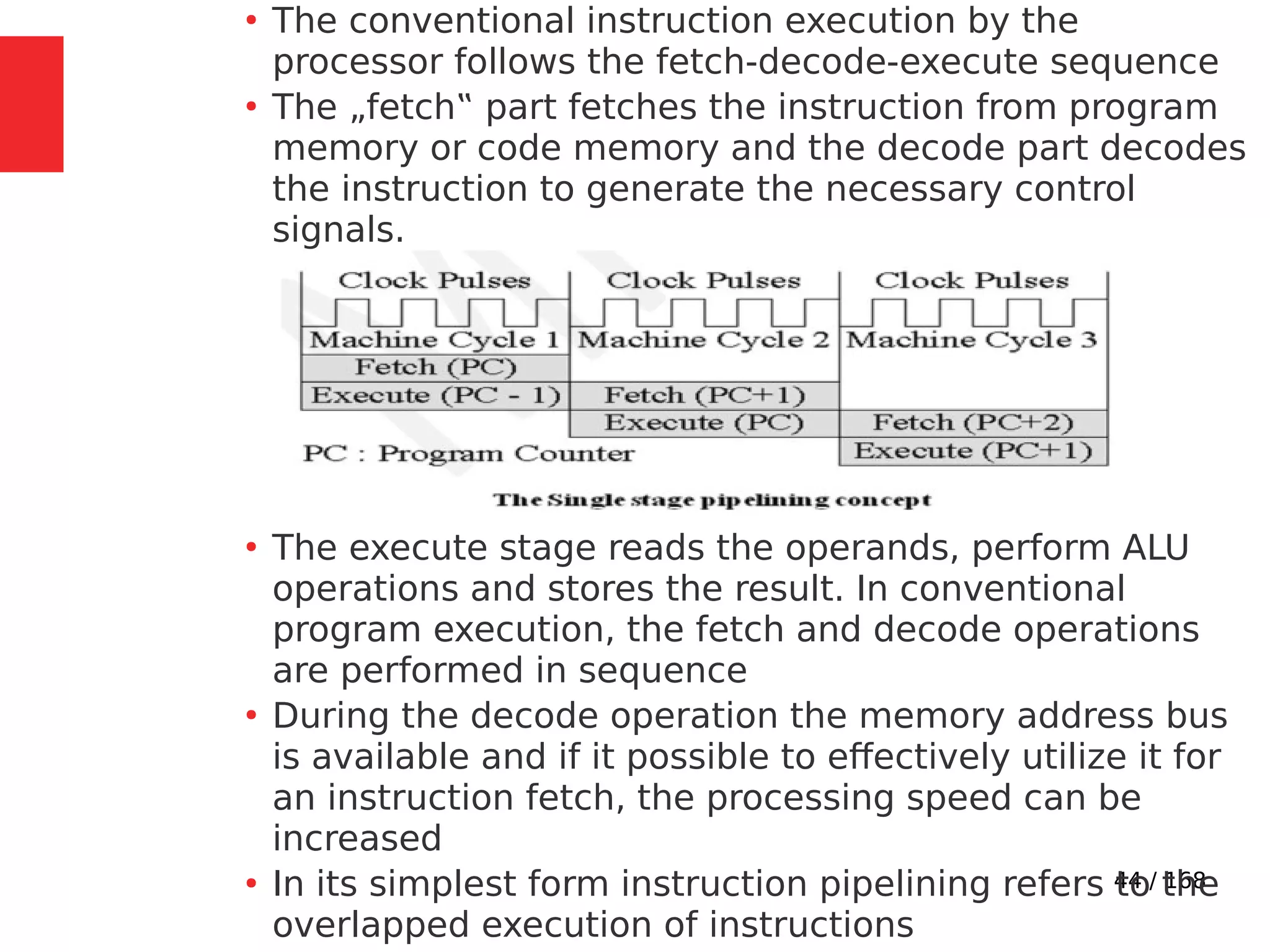44 / 168
●
The conventional instruction execution by the
processor follows the fetch-decode-execute sequence
●
The „fetch‟ part fetches the instruction from program
memory or code memory and the decode part decodes
the instruction to generate the necessary control
signals.
●
The execute stage reads the operands, perform ALU
operations and stores the result. In conventional
program execution, the fetch and decode operations
are performed in sequence
●
During the decode operation the memory address bus
is available and if it possible to effectively utilize it for
an instruction fetch, the processing speed can be
increased
●
In its simplest form instruction pipelining refers to the
overlapped execution of instructions
 