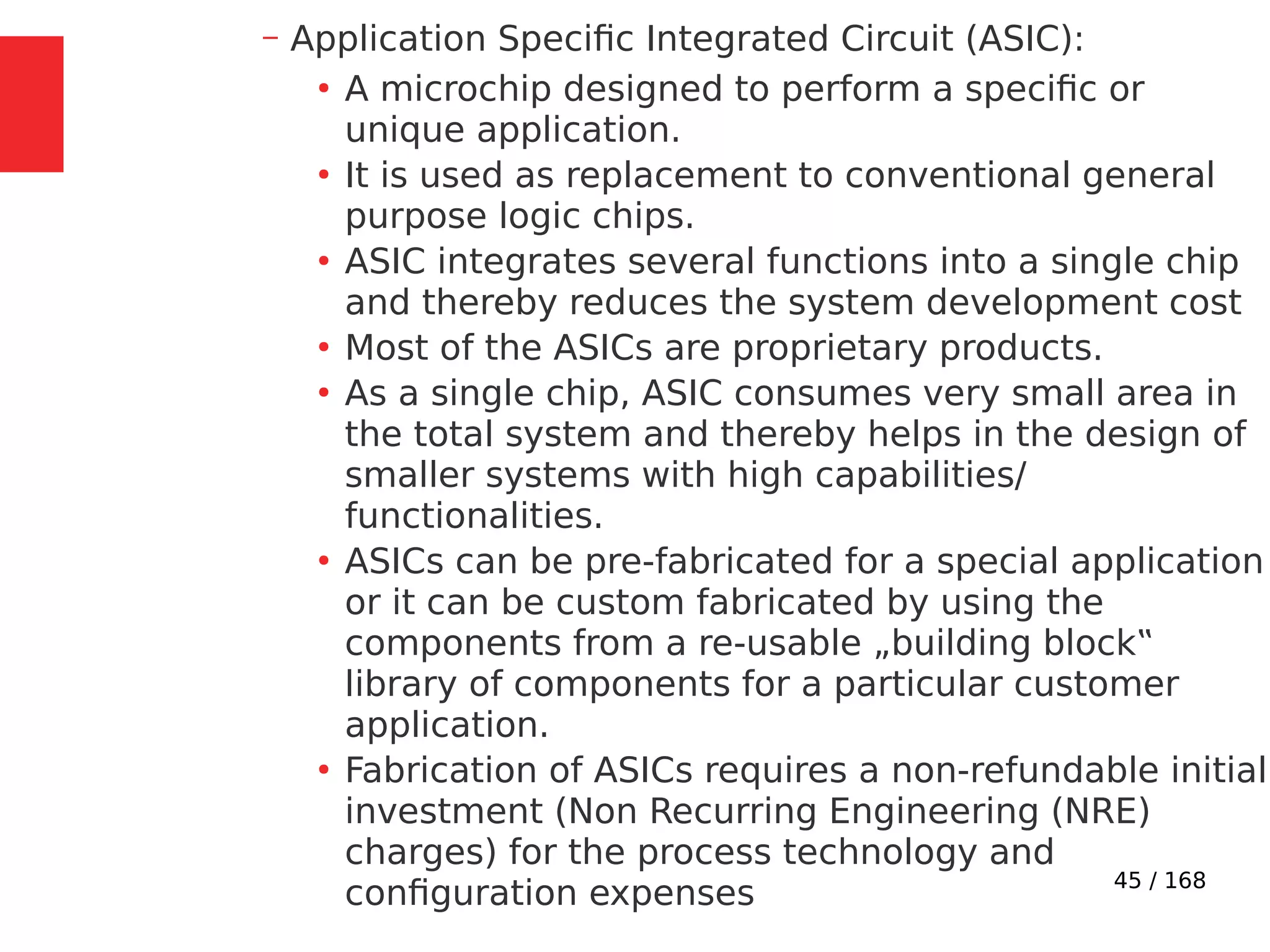 45 / 168
– Application Specific Integrated Circuit (ASIC):
●
A microchip designed to perform a specific or
unique application.
●
It is used as replacement to conventional general
purpose logic chips.
●
ASIC integrates several functions into a single chip
and thereby reduces the system development cost
●
Most of the ASICs are proprietary products.
●
As a single chip, ASIC consumes very small area in
the total system and thereby helps in the design of
smaller systems with high capabilities/
functionalities.
●
ASICs can be pre-fabricated for a special application
or it can be custom fabricated by using the
components from a re-usable „building block‟
library of components for a particular customer
application.
●
Fabrication of ASICs requires a non-refundable initial
investment (Non Recurring Engineering (NRE)
charges) for the process technology and
configuration expenses
 