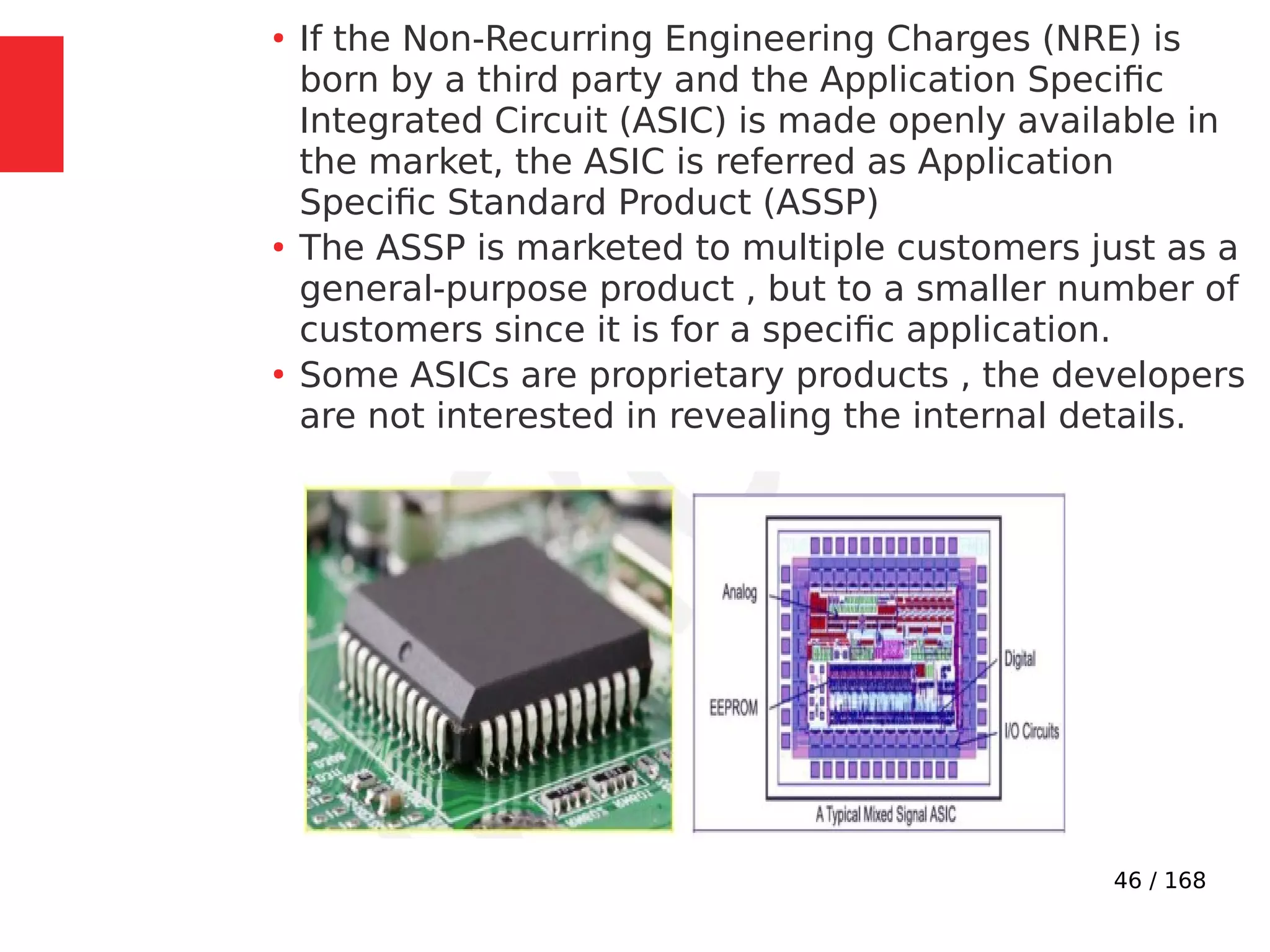 46 / 168
●
If the Non-Recurring Engineering Charges (NRE) is
born by a third party and the Application Specific
Integrated Circuit (ASIC) is made openly available in
the market, the ASIC is referred as Application
Specific Standard Product (ASSP)
●
The ASSP is marketed to multiple customers just as a
general-purpose product , but to a smaller number of
customers since it is for a specific application.
●
Some ASICs are proprietary products , the developers
are not interested in revealing the internal details.
 