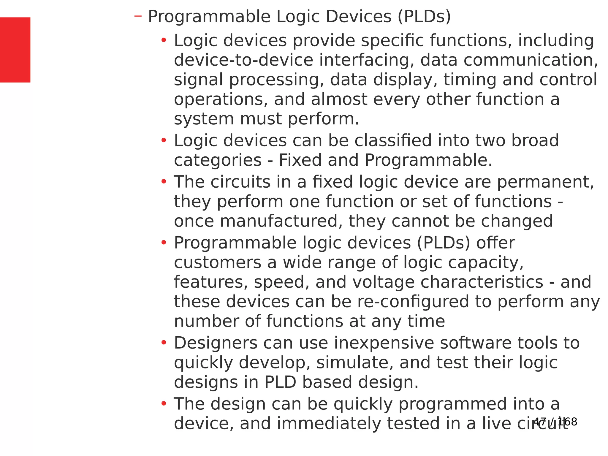 47 / 168
– Programmable Logic Devices (PLDs)
●
Logic devices provide specific functions, including
device-to-device interfacing, data communication,
signal processing, data display, timing and control
operations, and almost every other function a
system must perform.
●
Logic devices can be classified into two broad
categories - Fixed and Programmable.
●
The circuits in a fixed logic device are permanent,
they perform one function or set of functions -
once manufactured, they cannot be changed
●
Programmable logic devices (PLDs) offer
customers a wide range of logic capacity,
features, speed, and voltage characteristics - and
these devices can be re-configured to perform any
number of functions at any time
●
Designers can use inexpensive software tools to
quickly develop, simulate, and test their logic
designs in PLD based design.
●
The design can be quickly programmed into a
device, and immediately tested in a live circuit
 