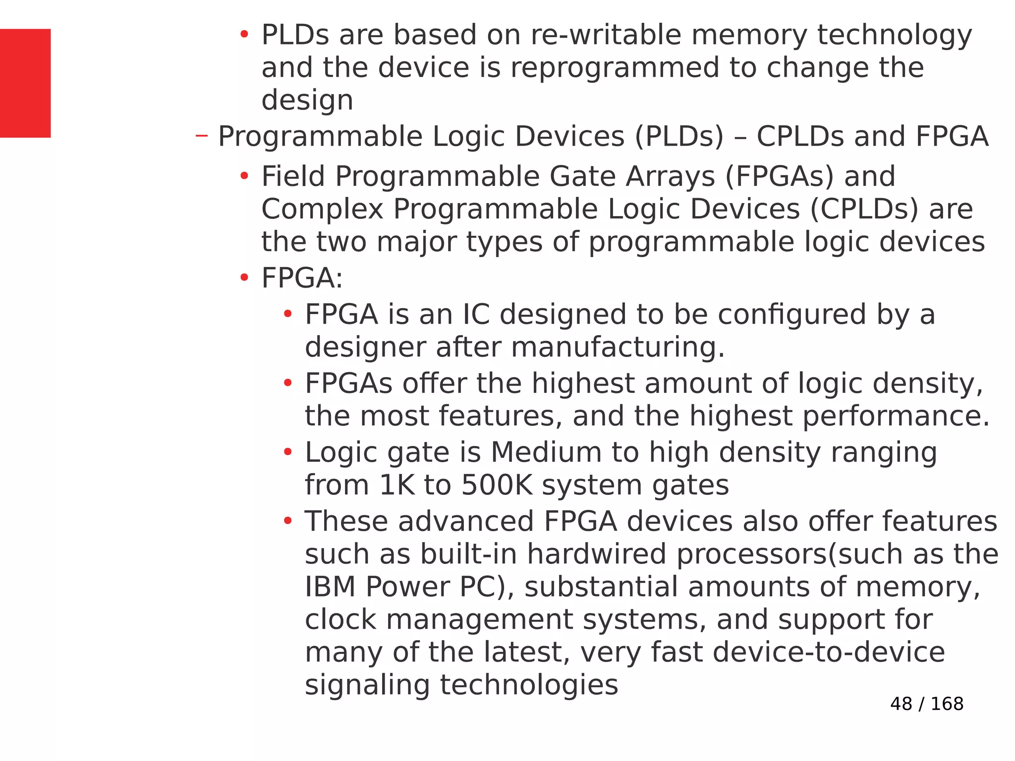 48 / 168
●
PLDs are based on re-writable memory technology
and the device is reprogrammed to change the
design
– Programmable Logic Devices (PLDs) – CPLDs and FPGA
●
Field Programmable Gate Arrays (FPGAs) and
Complex Programmable Logic Devices (CPLDs) are
the two major types of programmable logic devices
●
FPGA:
●
FPGA is an IC designed to be configured by a
designer after manufacturing.
●
FPGAs offer the highest amount of logic density,
the most features, and the highest performance.
●
Logic gate is Medium to high density ranging
from 1K to 500K system gates
●
These advanced FPGA devices also offer features
such as built-in hardwired processors(such as the
IBM Power PC), substantial amounts of memory,
clock management systems, and support for
many of the latest, very fast device-to-device
signaling technologies
 