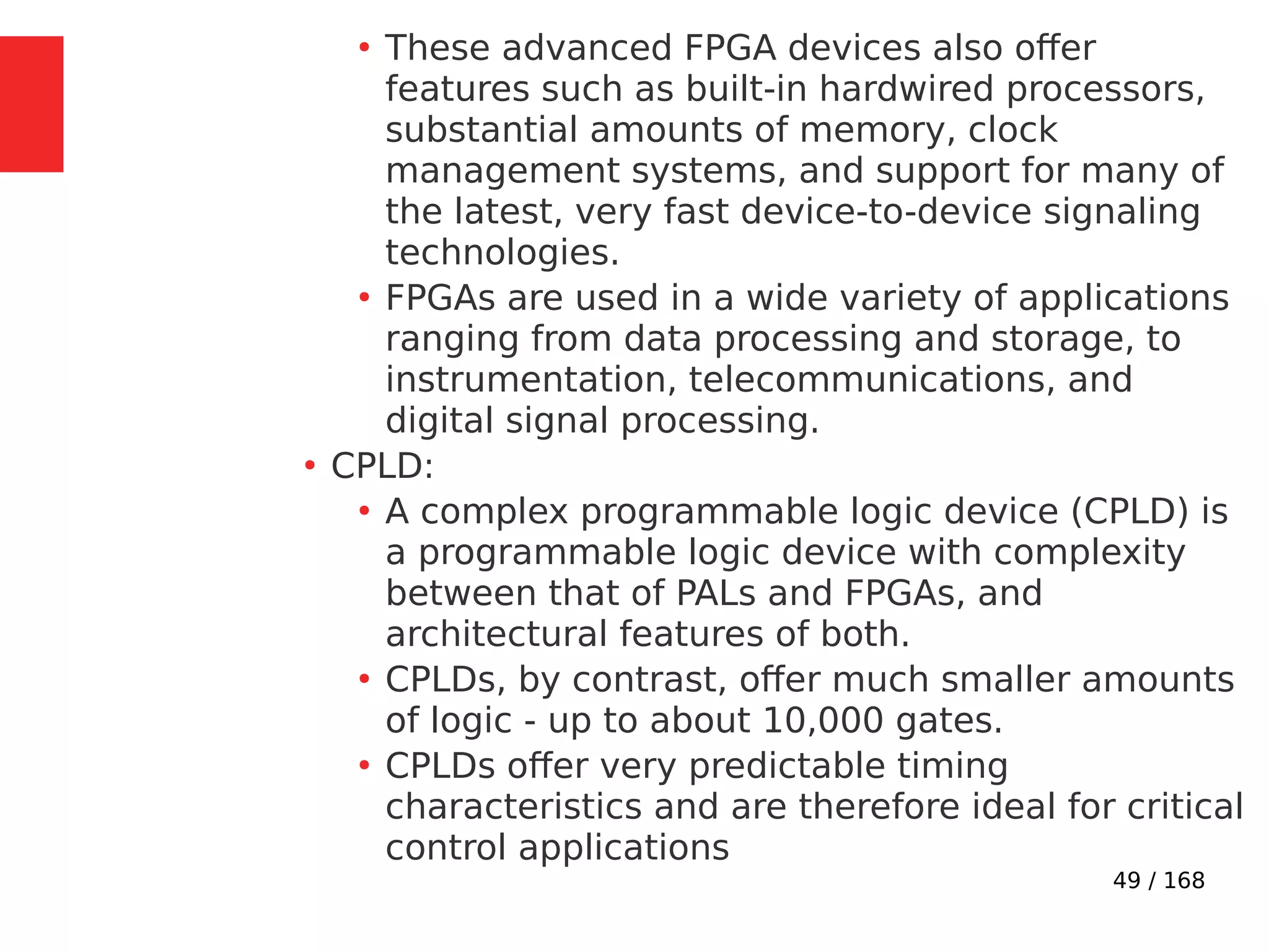 49 / 168
●
These advanced FPGA devices also offer
features such as built-in hardwired processors,
substantial amounts of memory, clock
management systems, and support for many of
the latest, very fast device-to-device signaling
technologies.
●
FPGAs are used in a wide variety of applications
ranging from data processing and storage, to
instrumentation, telecommunications, and
digital signal processing.
●
CPLD:
●
A complex programmable logic device (CPLD) is
a programmable logic device with complexity
between that of PALs and FPGAs, and
architectural features of both.
●
CPLDs, by contrast, offer much smaller amounts
of logic - up to about 10,000 gates.
●
CPLDs offer very predictable timing
characteristics and are therefore ideal for critical
control applications
 