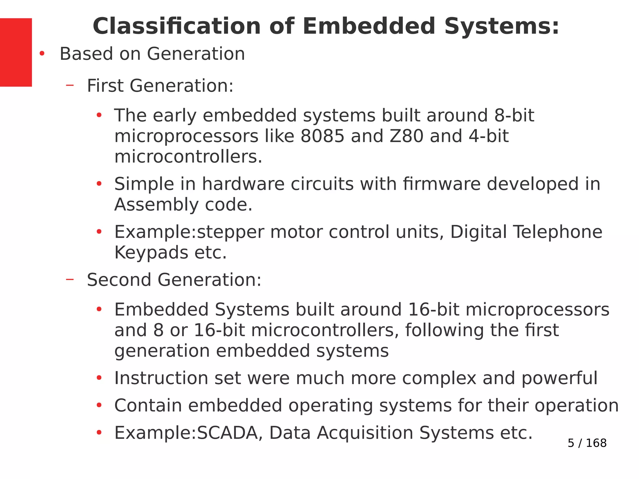 5 / 168
Classification of Embedded Systems:
●
Based on Generation
– First Generation:
●
The early embedded systems built around 8-bit
microprocessors like 8085 and Z80 and 4-bit
microcontrollers.
●
Simple in hardware circuits with firmware developed in
Assembly code.
●
Example:stepper motor control units, Digital Telephone
Keypads etc.
– Second Generation:
●
Embedded Systems built around 16-bit microprocessors
and 8 or 16-bit microcontrollers, following the first
generation embedded systems
●
Instruction set were much more complex and powerful
●
Contain embedded operating systems for their operation
●
Example:SCADA, Data Acquisition Systems etc.
 