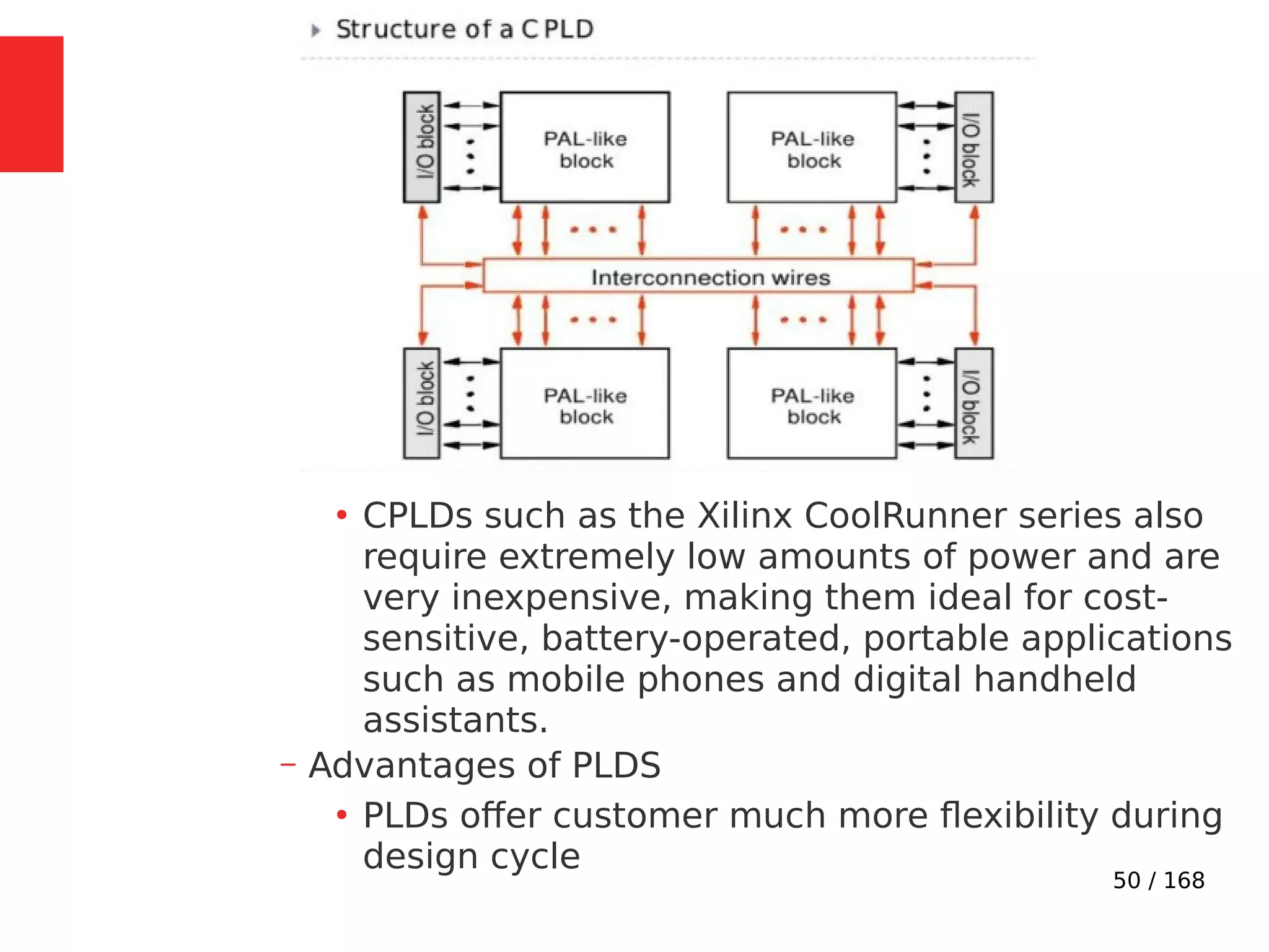 50 / 168
●
CPLDs such as the Xilinx CoolRunner series also
require extremely low amounts of power and are
very inexpensive, making them ideal for cost-
sensitive, battery-operated, portable applications
such as mobile phones and digital handheld
assistants.
– Advantages of PLDS
●
PLDs offer customer much more flexibility during
design cycle
 