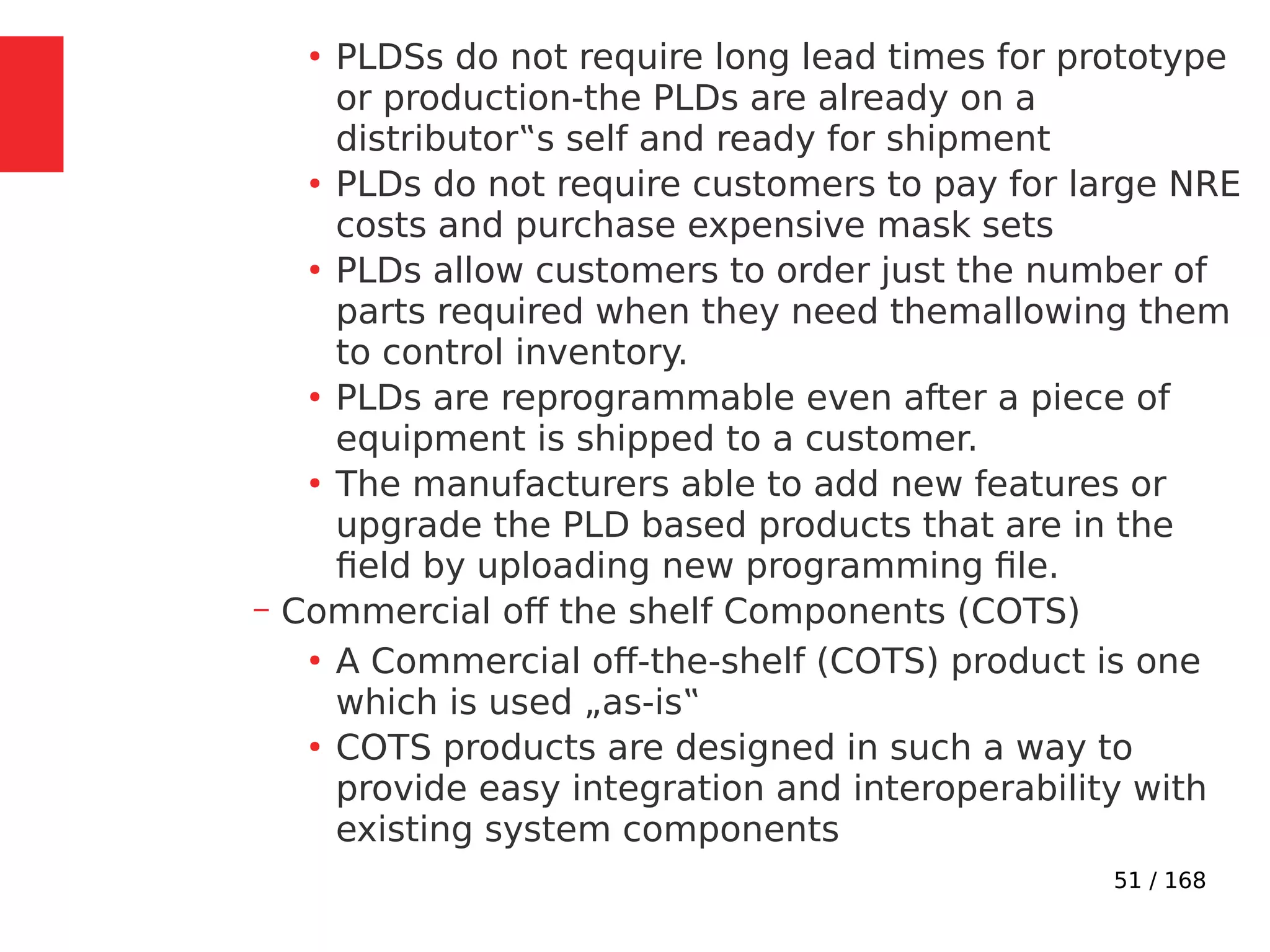 51 / 168
●
PLDSs do not require long lead times for prototype
or production-the PLDs are already on a
distributor‟s self and ready for shipment
●
PLDs do not require customers to pay for large NRE
costs and purchase expensive mask sets
●
PLDs allow customers to order just the number of
parts required when they need themallowing them
to control inventory.
●
PLDs are reprogrammable even after a piece of
equipment is shipped to a customer.
●
The manufacturers able to add new features or
upgrade the PLD based products that are in the
field by uploading new programming file.
– Commercial off the shelf Components (COTS)
●
A Commercial off-the-shelf (COTS) product is one
which is used „as-is‟
●
COTS products are designed in such a way to
provide easy integration and interoperability with
existing system components
 