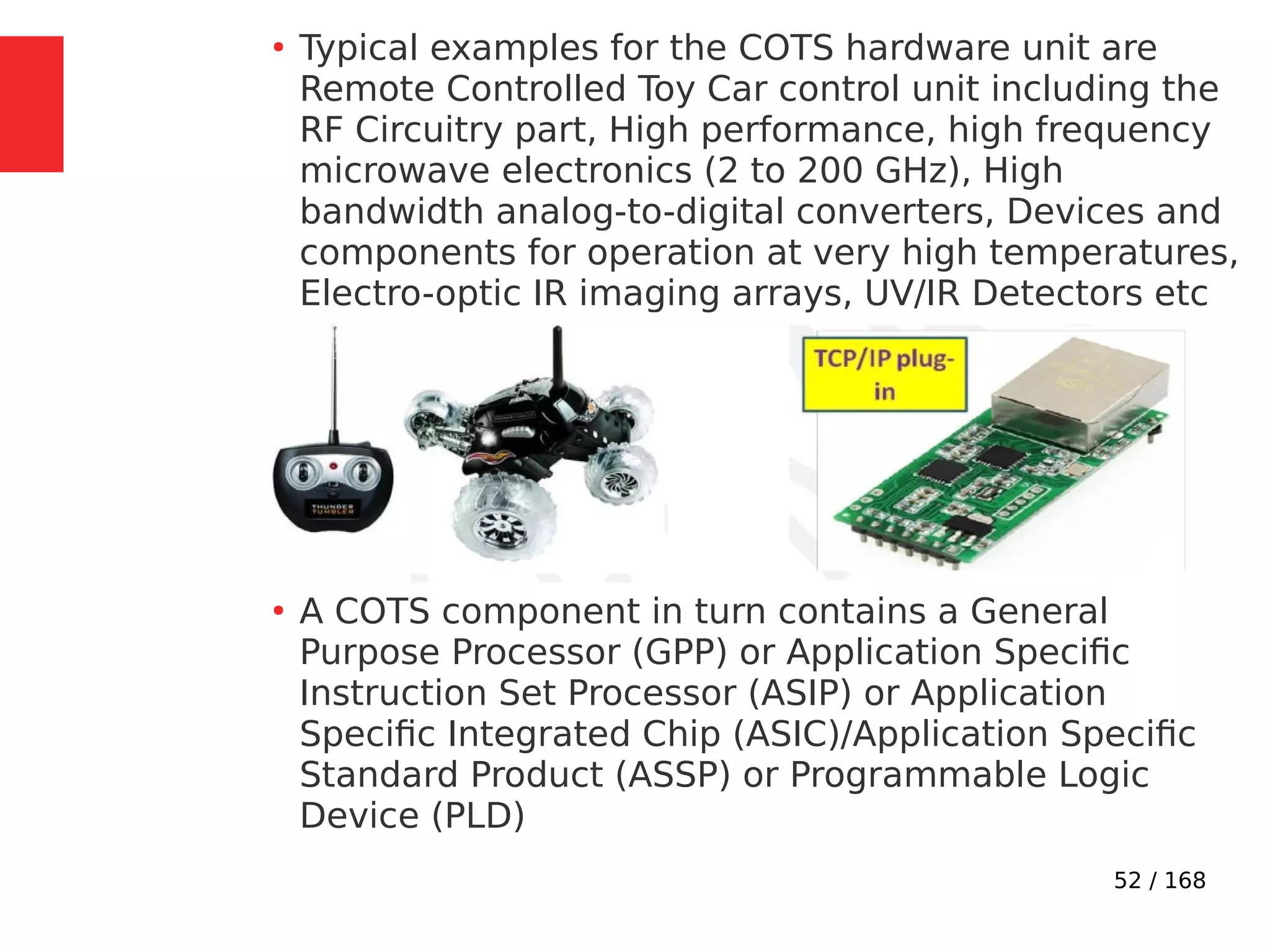 52 / 168
●
Typical examples for the COTS hardware unit are
Remote Controlled Toy Car control unit including the
RF Circuitry part, High performance, high frequency
microwave electronics (2 to 200 GHz), High
bandwidth analog-to-digital converters, Devices and
components for operation at very high temperatures,
Electro-optic IR imaging arrays, UV/IR Detectors etc
●
A COTS component in turn contains a General
Purpose Processor (GPP) or Application Specific
Instruction Set Processor (ASIP) or Application
Specific Integrated Chip (ASIC)/Application Specific
Standard Product (ASSP) or Programmable Logic
Device (PLD)
 