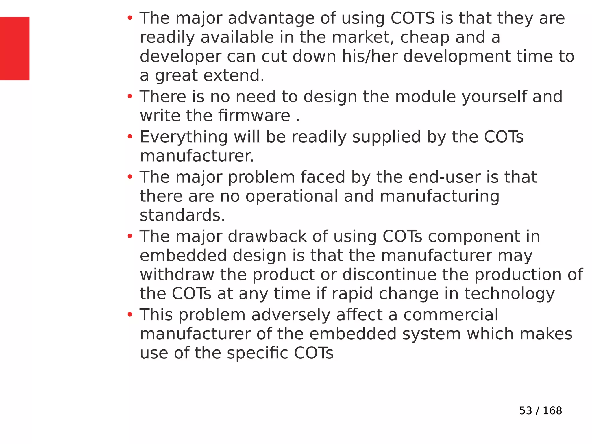 53 / 168
●
The major advantage of using COTS is that they are
readily available in the market, cheap and a
developer can cut down his/her development time to
a great extend.
●
There is no need to design the module yourself and
write the firmware .
●
Everything will be readily supplied by the COTs
manufacturer.
●
The major problem faced by the end-user is that
there are no operational and manufacturing
standards.
●
The major drawback of using COTs component in
embedded design is that the manufacturer may
withdraw the product or discontinue the production of
the COTs at any time if rapid change in technology
●
This problem adversely affect a commercial
manufacturer of the embedded system which makes
use of the specific COTs
 