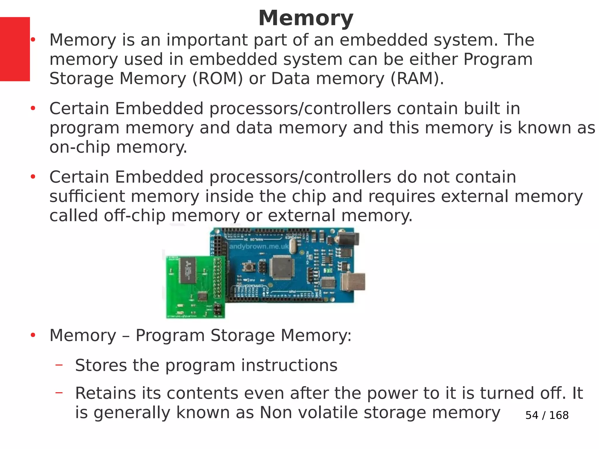 54 / 168
Memory
●
Memory is an important part of an embedded system. The
memory used in embedded system can be either Program
Storage Memory (ROM) or Data memory (RAM).
●
Certain Embedded processors/controllers contain built in
program memory and data memory and this memory is known as
on-chip memory.
●
Certain Embedded processors/controllers do not contain
sufficient memory inside the chip and requires external memory
called off-chip memory or external memory.
●
Memory – Program Storage Memory:
– Stores the program instructions
– Retains its contents even after the power to it is turned off. It
is generally known as Non volatile storage memory
 