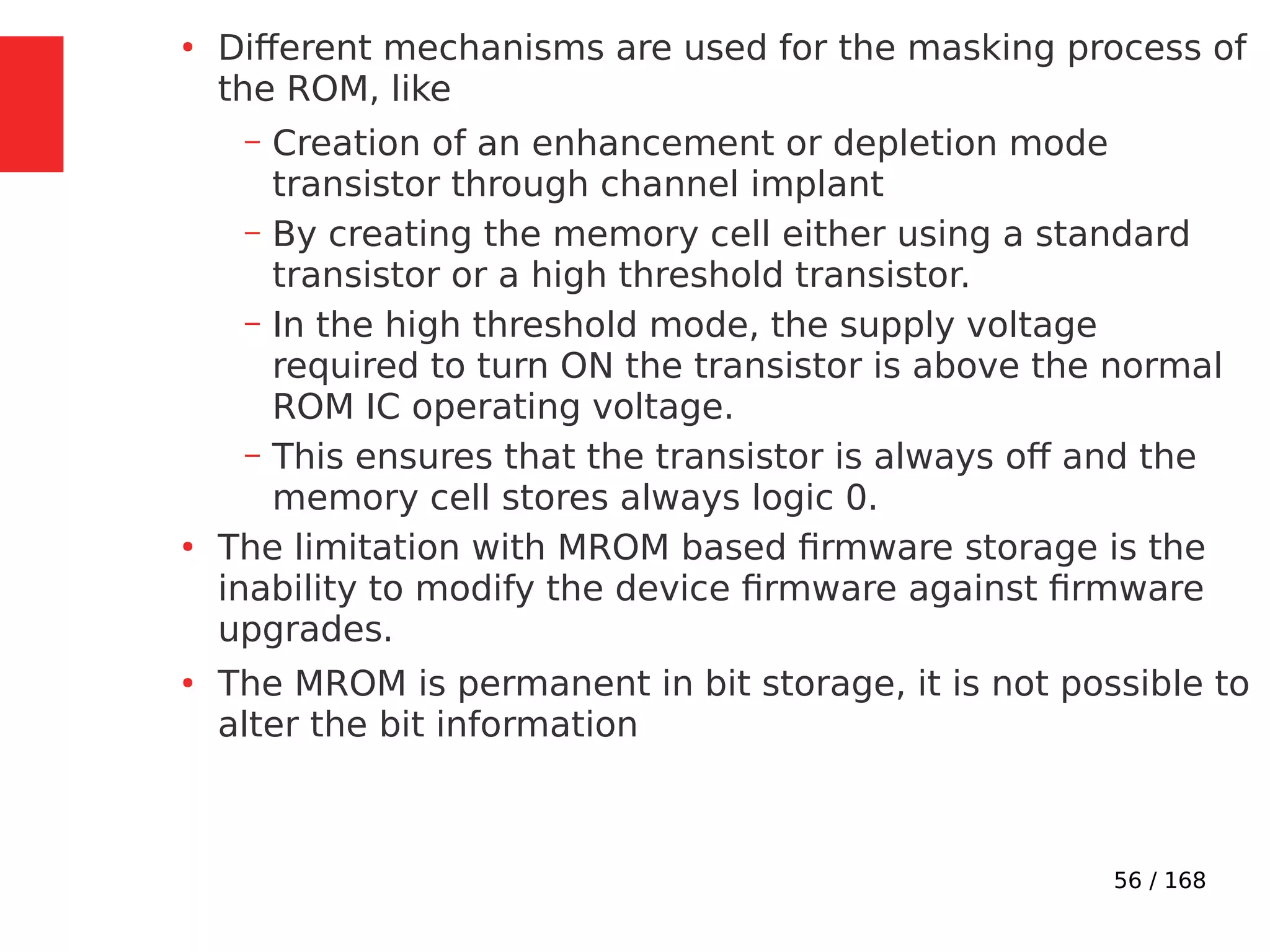 56 / 168
●
Different mechanisms are used for the masking process of
the ROM, like
– Creation of an enhancement or depletion mode
transistor through channel implant
– By creating the memory cell either using a standard
transistor or a high threshold transistor.
– In the high threshold mode, the supply voltage
required to turn ON the transistor is above the normal
ROM IC operating voltage.
– This ensures that the transistor is always off and the
memory cell stores always logic 0.
●
The limitation with MROM based firmware storage is the
inability to modify the device firmware against firmware
upgrades.
●
The MROM is permanent in bit storage, it is not possible to
alter the bit information
 