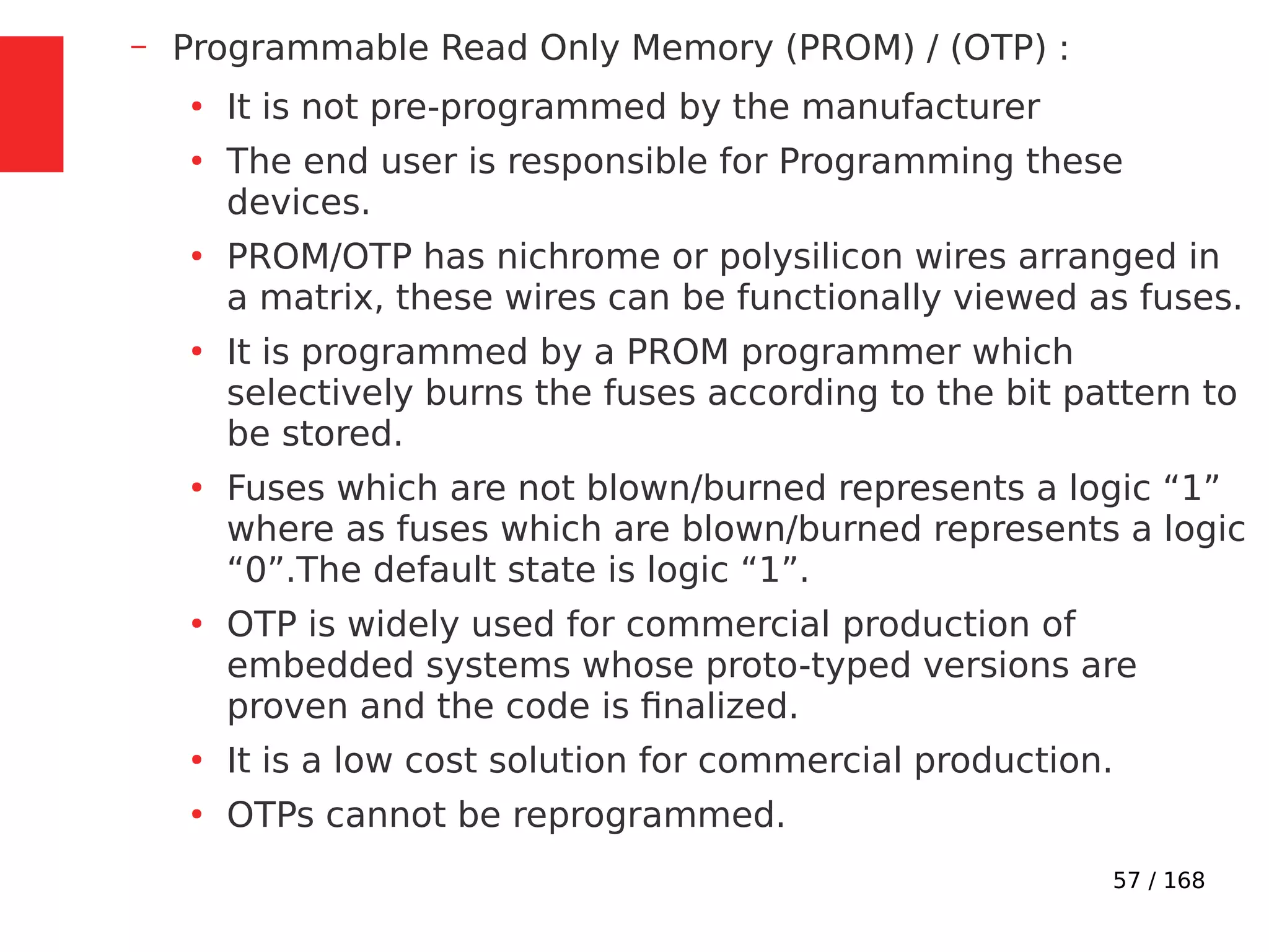 57 / 168
– Programmable Read Only Memory (PROM) / (OTP) :
●
It is not pre-programmed by the manufacturer
●
The end user is responsible for Programming these
devices.
●
PROM/OTP has nichrome or polysilicon wires arranged in
a matrix, these wires can be functionally viewed as fuses.
●
It is programmed by a PROM programmer which
selectively burns the fuses according to the bit pattern to
be stored.
●
Fuses which are not blown/burned represents a logic “1”
where as fuses which are blown/burned represents a logic
“0”.The default state is logic “1”.
●
OTP is widely used for commercial production of
embedded systems whose proto-typed versions are
proven and the code is finalized.
●
It is a low cost solution for commercial production.
●
OTPs cannot be reprogrammed.
 