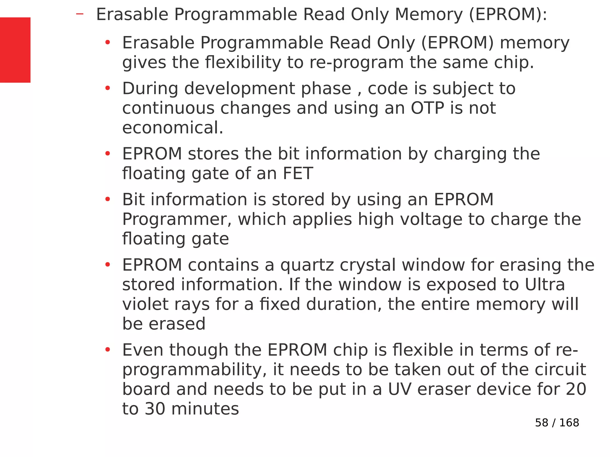 58 / 168
– Erasable Programmable Read Only Memory (EPROM):
●
Erasable Programmable Read Only (EPROM) memory
gives the flexibility to re-program the same chip.
●
During development phase , code is subject to
continuous changes and using an OTP is not
economical.
●
EPROM stores the bit information by charging the
floating gate of an FET
●
Bit information is stored by using an EPROM
Programmer, which applies high voltage to charge the
floating gate
●
EPROM contains a quartz crystal window for erasing the
stored information. If the window is exposed to Ultra
violet rays for a fixed duration, the entire memory will
be erased
●
Even though the EPROM chip is flexible in terms of re-
programmability, it needs to be taken out of the circuit
board and needs to be put in a UV eraser device for 20
to 30 minutes
 