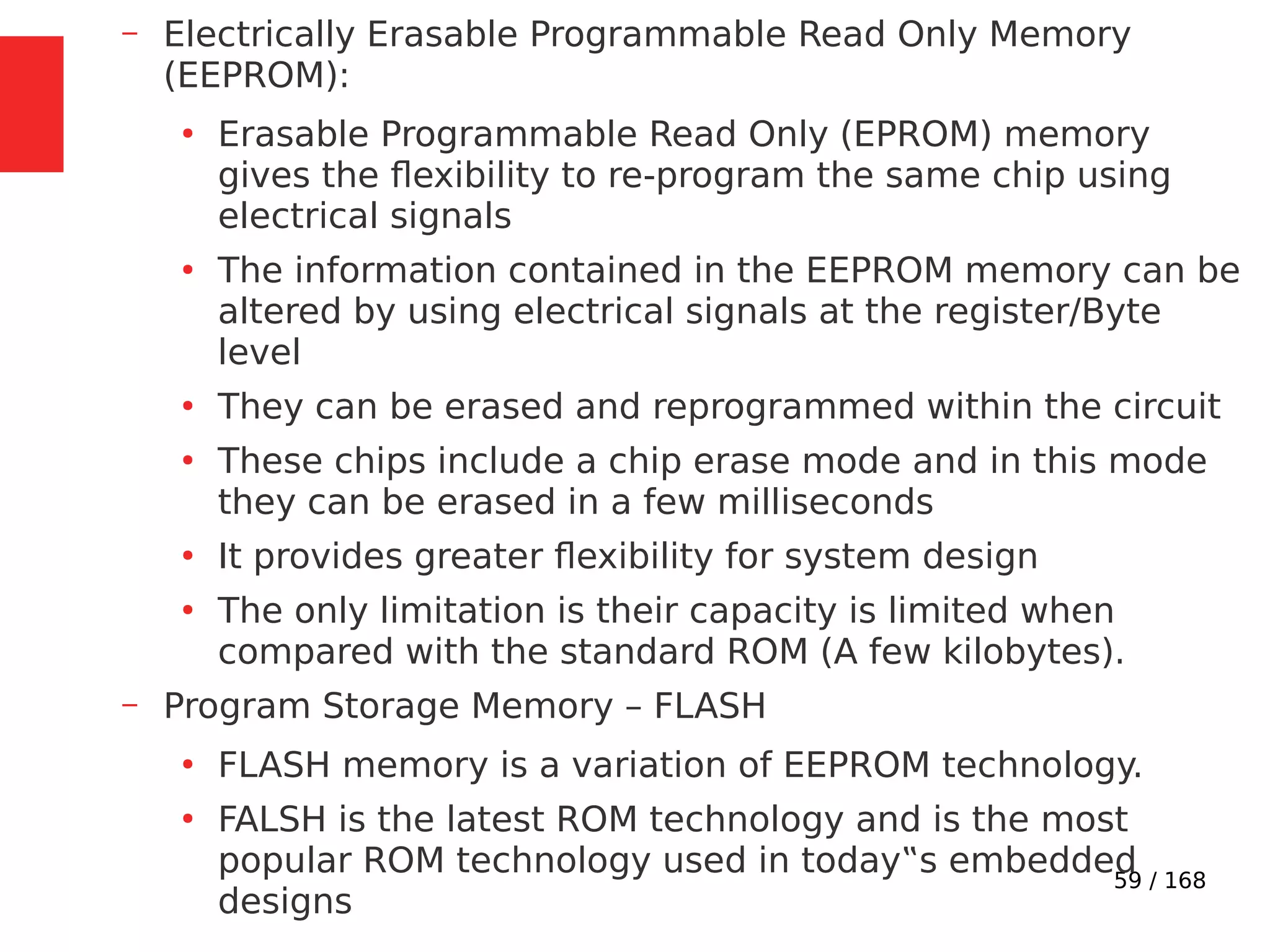 59 / 168
– Electrically Erasable Programmable Read Only Memory
(EEPROM):
●
Erasable Programmable Read Only (EPROM) memory
gives the flexibility to re-program the same chip using
electrical signals
●
The information contained in the EEPROM memory can be
altered by using electrical signals at the register/Byte
level
●
They can be erased and reprogrammed within the circuit
●
These chips include a chip erase mode and in this mode
they can be erased in a few milliseconds
●
It provides greater flexibility for system design
●
The only limitation is their capacity is limited when
compared with the standard ROM (A few kilobytes).
– Program Storage Memory – FLASH
●
FLASH memory is a variation of EEPROM technology.
●
FALSH is the latest ROM technology and is the most
popular ROM technology used in today‟s embedded
designs
 