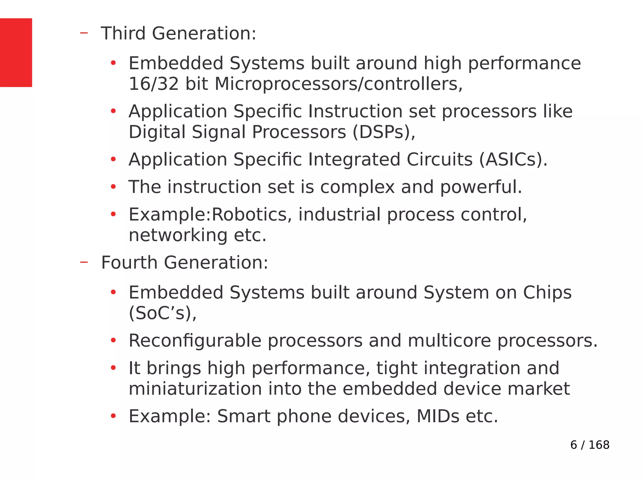 6 / 168
– Third Generation:
●
Embedded Systems built around high performance
16/32 bit Microprocessors/controllers,
●
Application Specific Instruction set processors like
Digital Signal Processors (DSPs),
●
Application Specific Integrated Circuits (ASICs).
●
The instruction set is complex and powerful.
●
Example:Robotics, industrial process control,
networking etc.
– Fourth Generation:
●
Embedded Systems built around System on Chips
(SoC’s),
●
Reconfigurable processors and multicore processors.
●
It brings high performance, tight integration and
miniaturization into the embedded device market
●
Example: Smart phone devices, MIDs etc.
 