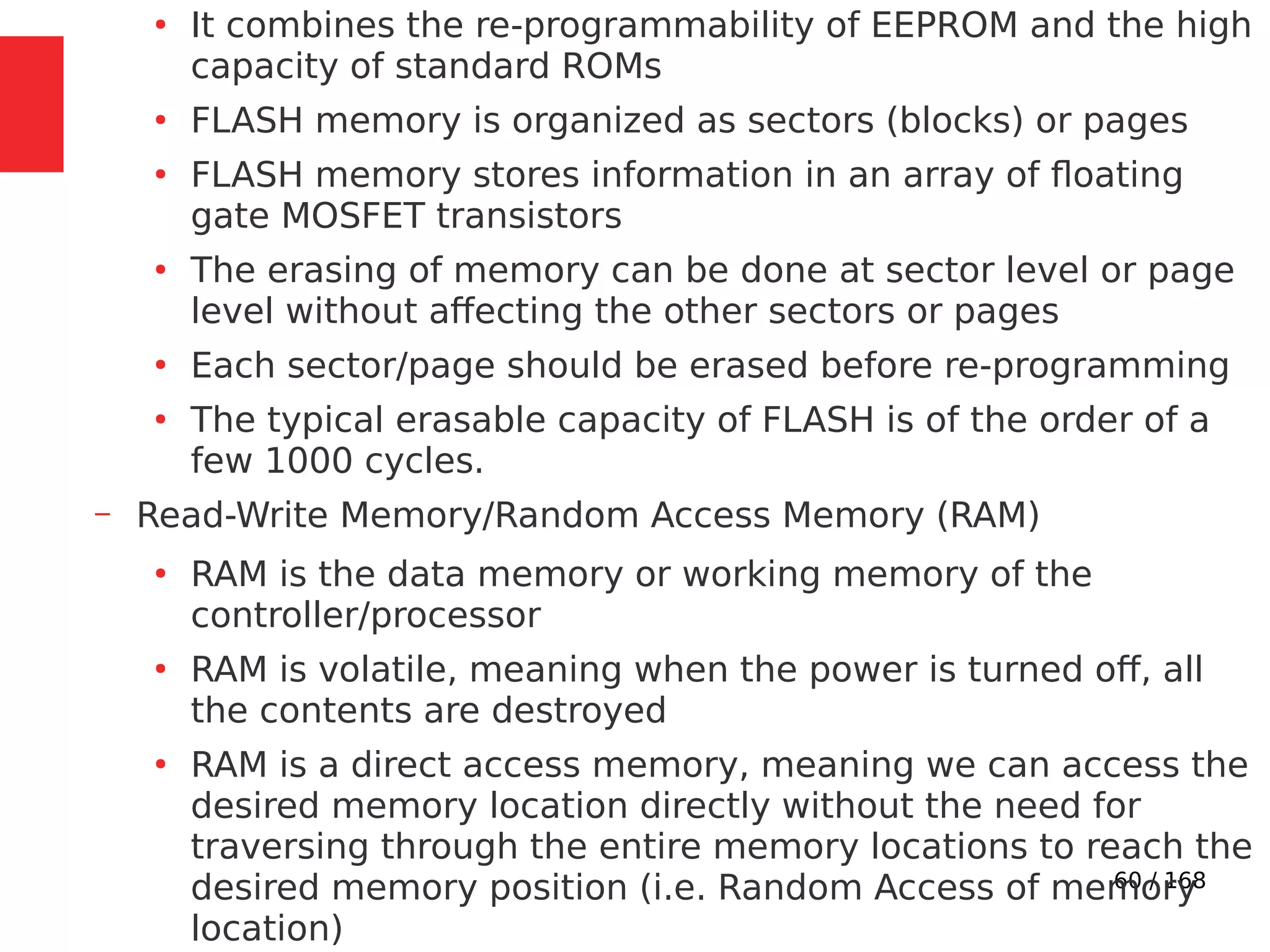 60 / 168
●
It combines the re-programmability of EEPROM and the high
capacity of standard ROMs
●
FLASH memory is organized as sectors (blocks) or pages
●
FLASH memory stores information in an array of floating
gate MOSFET transistors
●
The erasing of memory can be done at sector level or page
level without affecting the other sectors or pages
●
Each sector/page should be erased before re-programming
●
The typical erasable capacity of FLASH is of the order of a
few 1000 cycles.
– Read-Write Memory/Random Access Memory (RAM)
●
RAM is the data memory or working memory of the
controller/processor
●
RAM is volatile, meaning when the power is turned off, all
the contents are destroyed
●
RAM is a direct access memory, meaning we can access the
desired memory location directly without the need for
traversing through the entire memory locations to reach the
desired memory position (i.e. Random Access of memory
location)
 