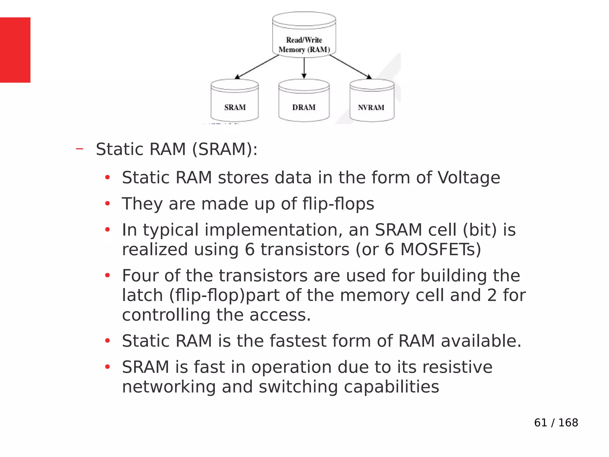 61 / 168
– Static RAM (SRAM):
●
Static RAM stores data in the form of Voltage
●
They are made up of flip-flops
●
In typical implementation, an SRAM cell (bit) is
realized using 6 transistors (or 6 MOSFETs)
●
Four of the transistors are used for building the
latch (flip-flop)part of the memory cell and 2 for
controlling the access.
●
Static RAM is the fastest form of RAM available.
●
SRAM is fast in operation due to its resistive
networking and switching capabilities
 