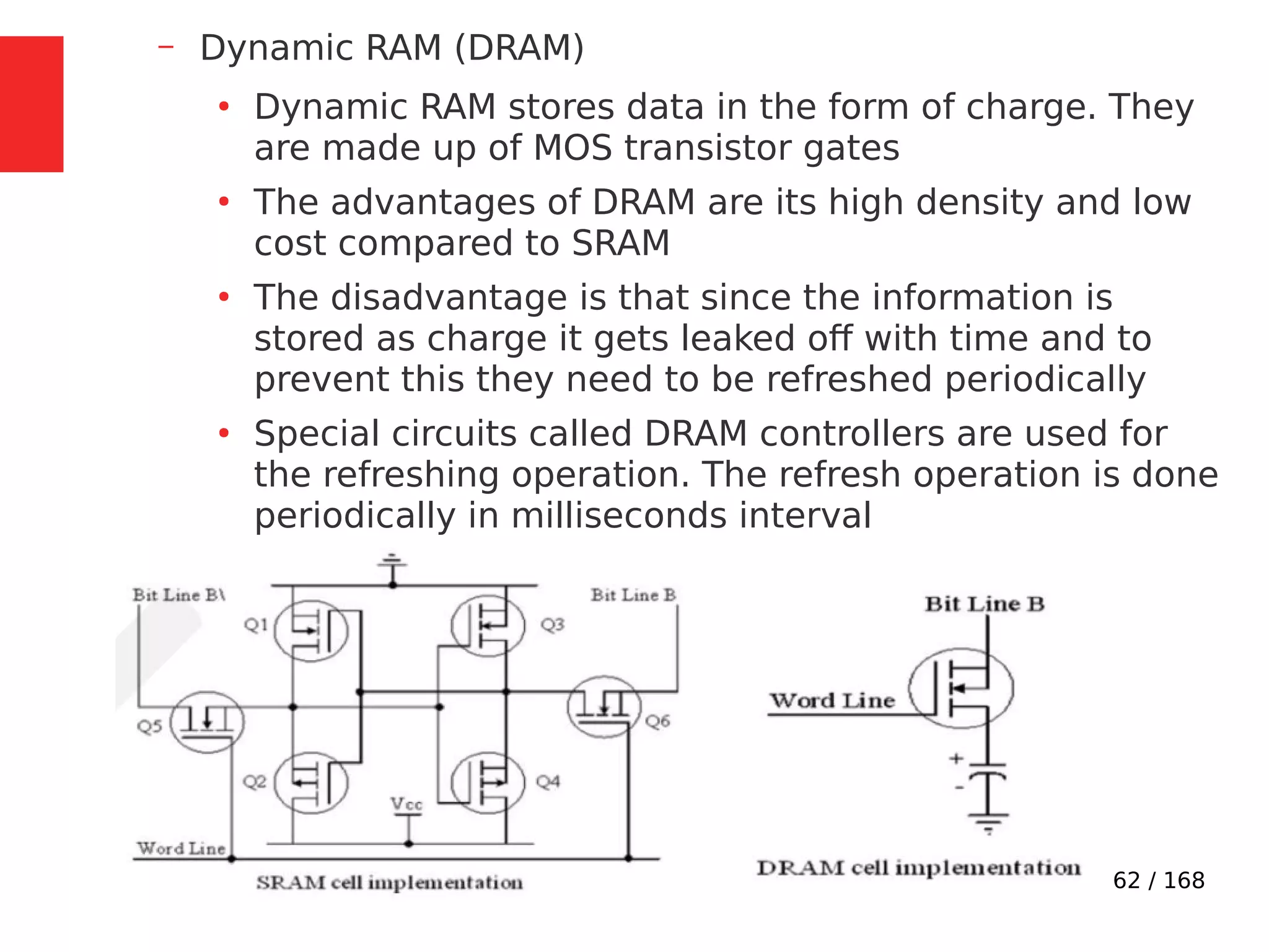62 / 168
– Dynamic RAM (DRAM)
●
Dynamic RAM stores data in the form of charge. They
are made up of MOS transistor gates
●
The advantages of DRAM are its high density and low
cost compared to SRAM
●
The disadvantage is that since the information is
stored as charge it gets leaked off with time and to
prevent this they need to be refreshed periodically
●
Special circuits called DRAM controllers are used for
the refreshing operation. The refresh operation is done
periodically in milliseconds interval
 