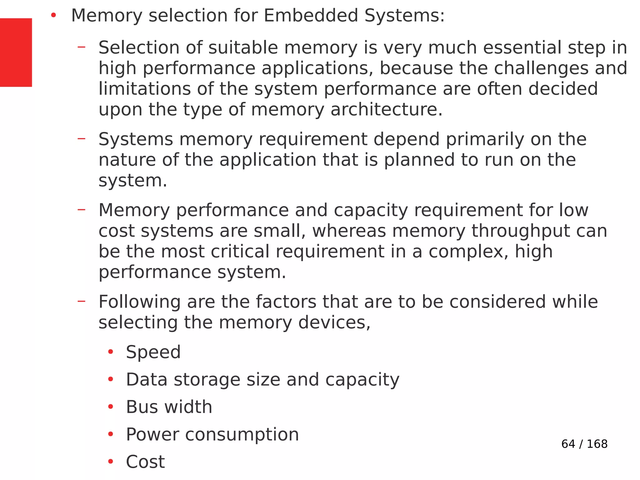 64 / 168
●
Memory selection for Embedded Systems:
– Selection of suitable memory is very much essential step in
high performance applications, because the challenges and
limitations of the system performance are often decided
upon the type of memory architecture.
– Systems memory requirement depend primarily on the
nature of the application that is planned to run on the
system.
– Memory performance and capacity requirement for low
cost systems are small, whereas memory throughput can
be the most critical requirement in a complex, high
performance system.
– Following are the factors that are to be considered while
selecting the memory devices,
●
Speed
●
Data storage size and capacity
●
Bus width
●
Power consumption
●
Cost
 