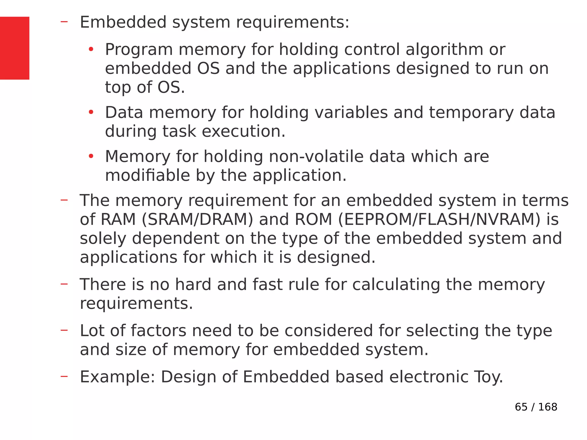 65 / 168
– Embedded system requirements:
●
Program memory for holding control algorithm or
embedded OS and the applications designed to run on
top of OS.
●
Data memory for holding variables and temporary data
during task execution.
●
Memory for holding non-volatile data which are
modifiable by the application.
– The memory requirement for an embedded system in terms
of RAM (SRAM/DRAM) and ROM (EEPROM/FLASH/NVRAM) is
solely dependent on the type of the embedded system and
applications for which it is designed.
– There is no hard and fast rule for calculating the memory
requirements.
– Lot of factors need to be considered for selecting the type
and size of memory for embedded system.
– Example: Design of Embedded based electronic Toy.
 