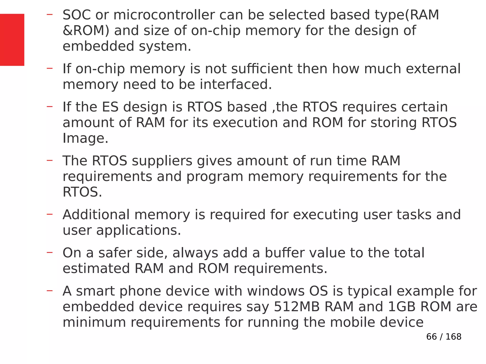 66 / 168
– SOC or microcontroller can be selected based type(RAM
&ROM) and size of on-chip memory for the design of
embedded system.
– If on-chip memory is not sufficient then how much external
memory need to be interfaced.
– If the ES design is RTOS based ,the RTOS requires certain
amount of RAM for its execution and ROM for storing RTOS
Image.
– The RTOS suppliers gives amount of run time RAM
requirements and program memory requirements for the
RTOS.
– Additional memory is required for executing user tasks and
user applications.
– On a safer side, always add a buffer value to the total
estimated RAM and ROM requirements.
– A smart phone device with windows OS is typical example for
embedded device requires say 512MB RAM and 1GB ROM are
minimum requirements for running the mobile device
 