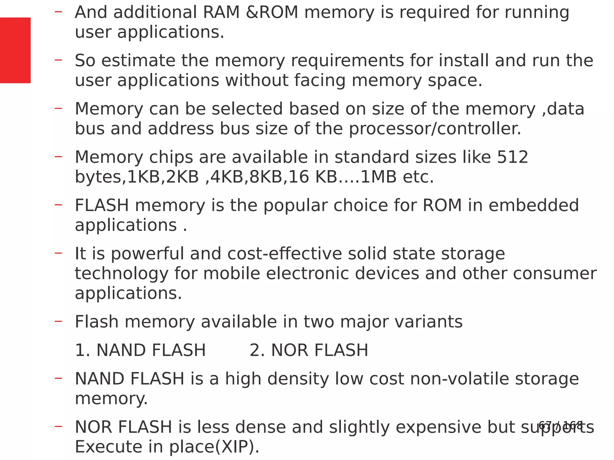 67 / 168
– And additional RAM &ROM memory is required for running
user applications.
– So estimate the memory requirements for install and run the
user applications without facing memory space.
– Memory can be selected based on size of the memory ,data
bus and address bus size of the processor/controller.
– Memory chips are available in standard sizes like 512
bytes,1KB,2KB ,4KB,8KB,16 KB….1MB etc.
– FLASH memory is the popular choice for ROM in embedded
applications .
– It is powerful and cost-effective solid state storage
technology for mobile electronic devices and other consumer
applications.
– Flash memory available in two major variants
1. NAND FLASH 2. NOR FLASH
– NAND FLASH is a high density low cost non-volatile storage
memory.
– NOR FLASH is less dense and slightly expensive but supports
Execute in place(XIP).
 