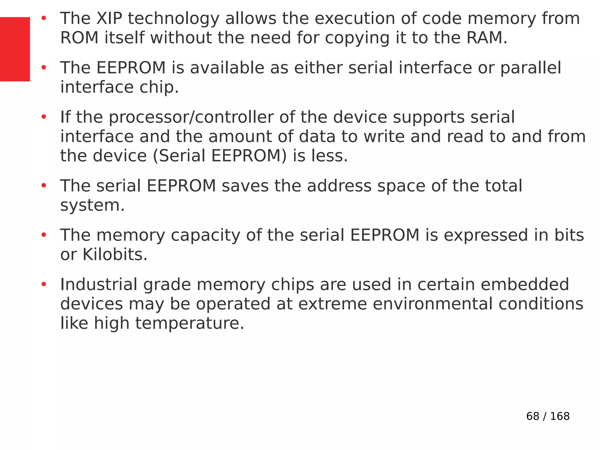 68 / 168
●
The XIP technology allows the execution of code memory from
ROM itself without the need for copying it to the RAM.
●
The EEPROM is available as either serial interface or parallel
interface chip.
●
If the processor/controller of the device supports serial
interface and the amount of data to write and read to and from
the device (Serial EEPROM) is less.
●
The serial EEPROM saves the address space of the total
system.
●
The memory capacity of the serial EEPROM is expressed in bits
or Kilobits.
●
Industrial grade memory chips are used in certain embedded
devices may be operated at extreme environmental conditions
like high temperature.
 