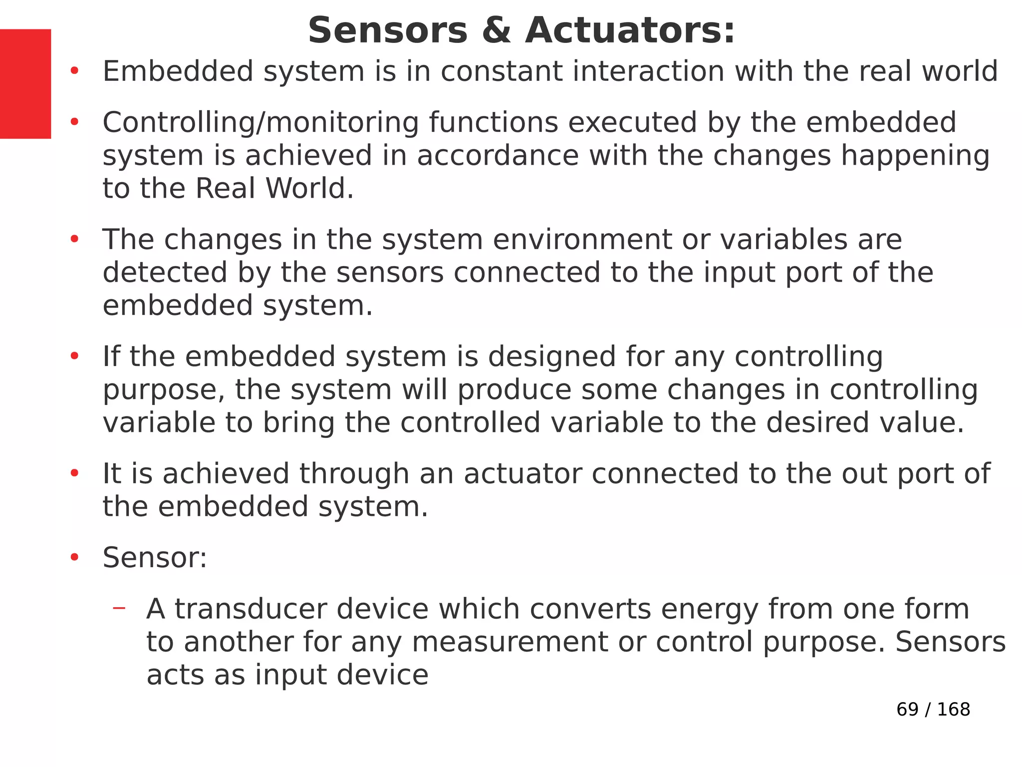 69 / 168
Sensors & Actuators:
●
Embedded system is in constant interaction with the real world
●
Controlling/monitoring functions executed by the embedded
system is achieved in accordance with the changes happening
to the Real World.
●
The changes in the system environment or variables are
detected by the sensors connected to the input port of the
embedded system.
●
If the embedded system is designed for any controlling
purpose, the system will produce some changes in controlling
variable to bring the controlled variable to the desired value.
●
It is achieved through an actuator connected to the out port of
the embedded system.
●
Sensor:
– A transducer device which converts energy from one form
to another for any measurement or control purpose. Sensors
acts as input device
 
