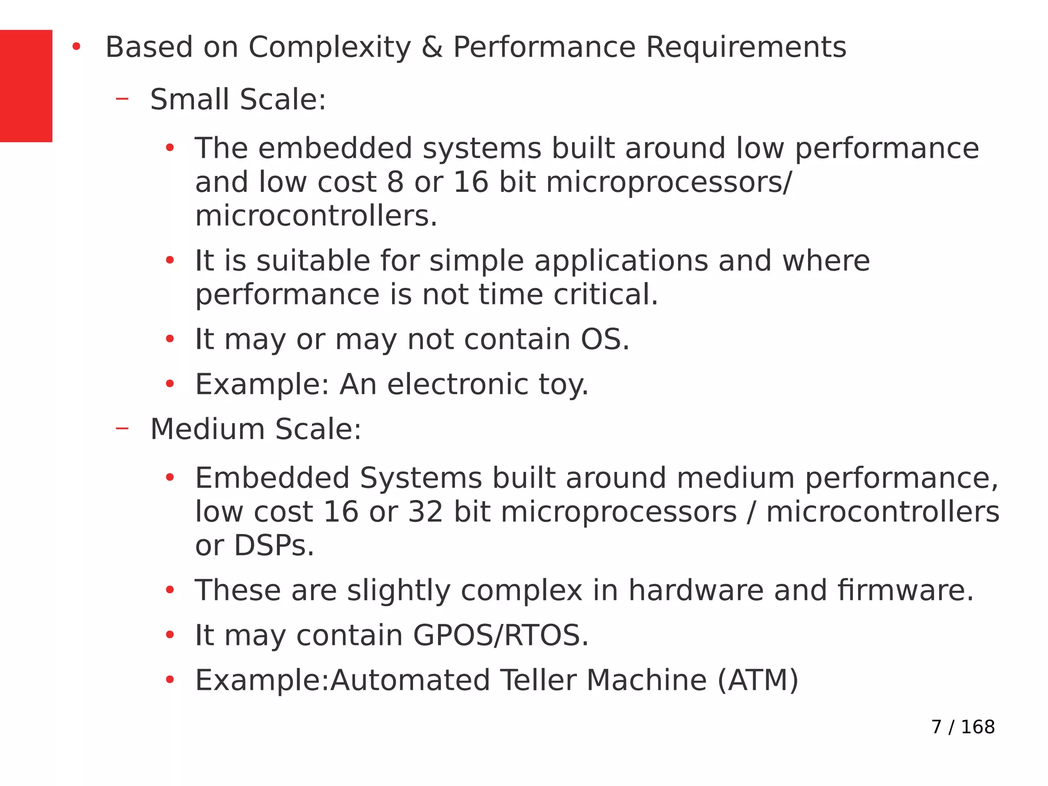 7 / 168
●
Based on Complexity & Performance Requirements
– Small Scale:
●
The embedded systems built around low performance
and low cost 8 or 16 bit microprocessors/
microcontrollers.
●
It is suitable for simple applications and where
performance is not time critical.
●
It may or may not contain OS.
●
Example: An electronic toy.
– Medium Scale:
●
Embedded Systems built around medium performance,
low cost 16 or 32 bit microprocessors / microcontrollers
or DSPs.
●
These are slightly complex in hardware and firmware.
●
It may contain GPOS/RTOS.
●
Example:Automated Teller Machine (ATM)
 