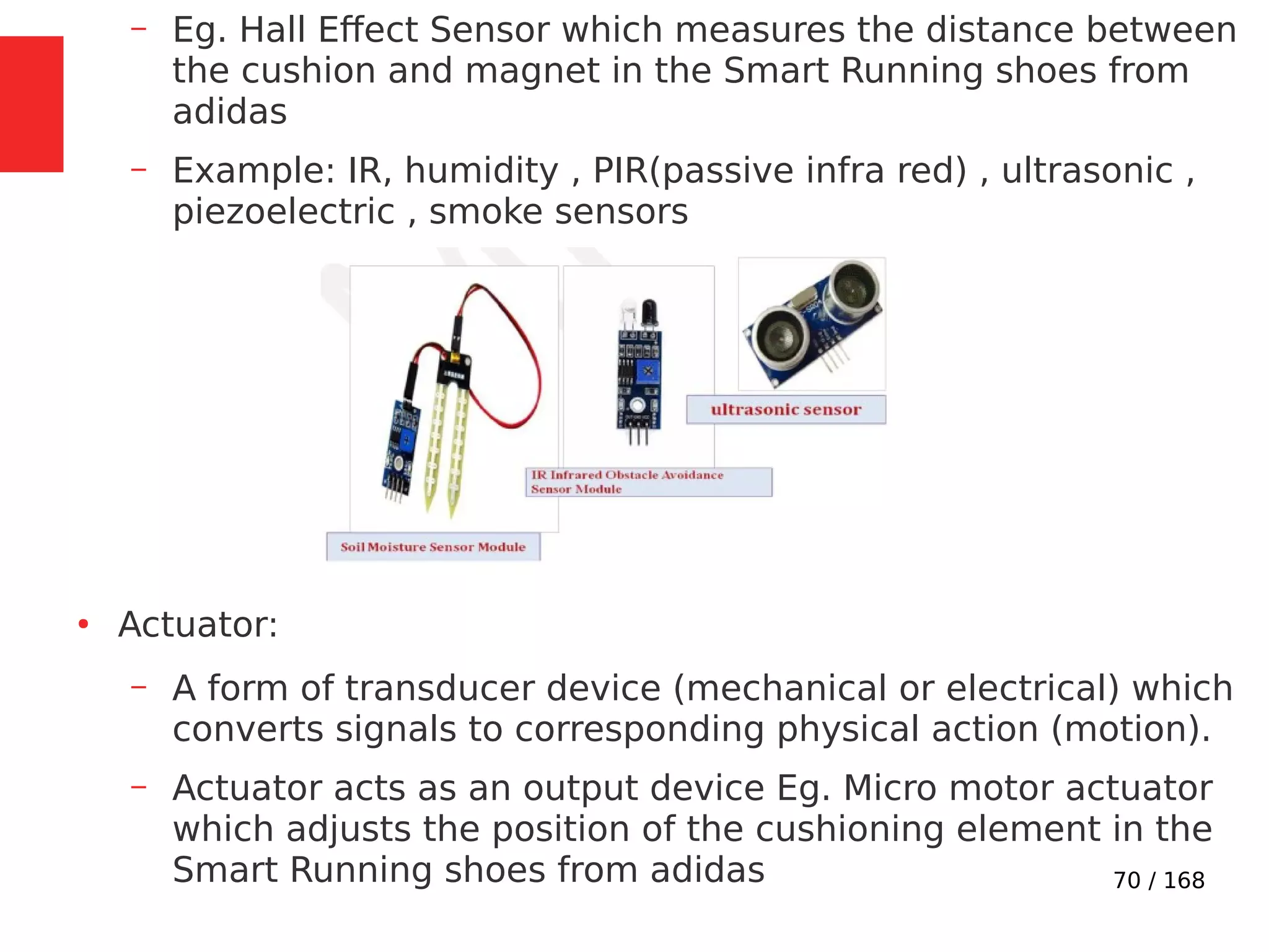 70 / 168
– Eg. Hall Effect Sensor which measures the distance between
the cushion and magnet in the Smart Running shoes from
adidas
– Example: IR, humidity , PIR(passive infra red) , ultrasonic ,
piezoelectric , smoke sensors
●
Actuator:
– A form of transducer device (mechanical or electrical) which
converts signals to corresponding physical action (motion).
– Actuator acts as an output device Eg. Micro motor actuator
which adjusts the position of the cushioning element in the
Smart Running shoes from adidas
 