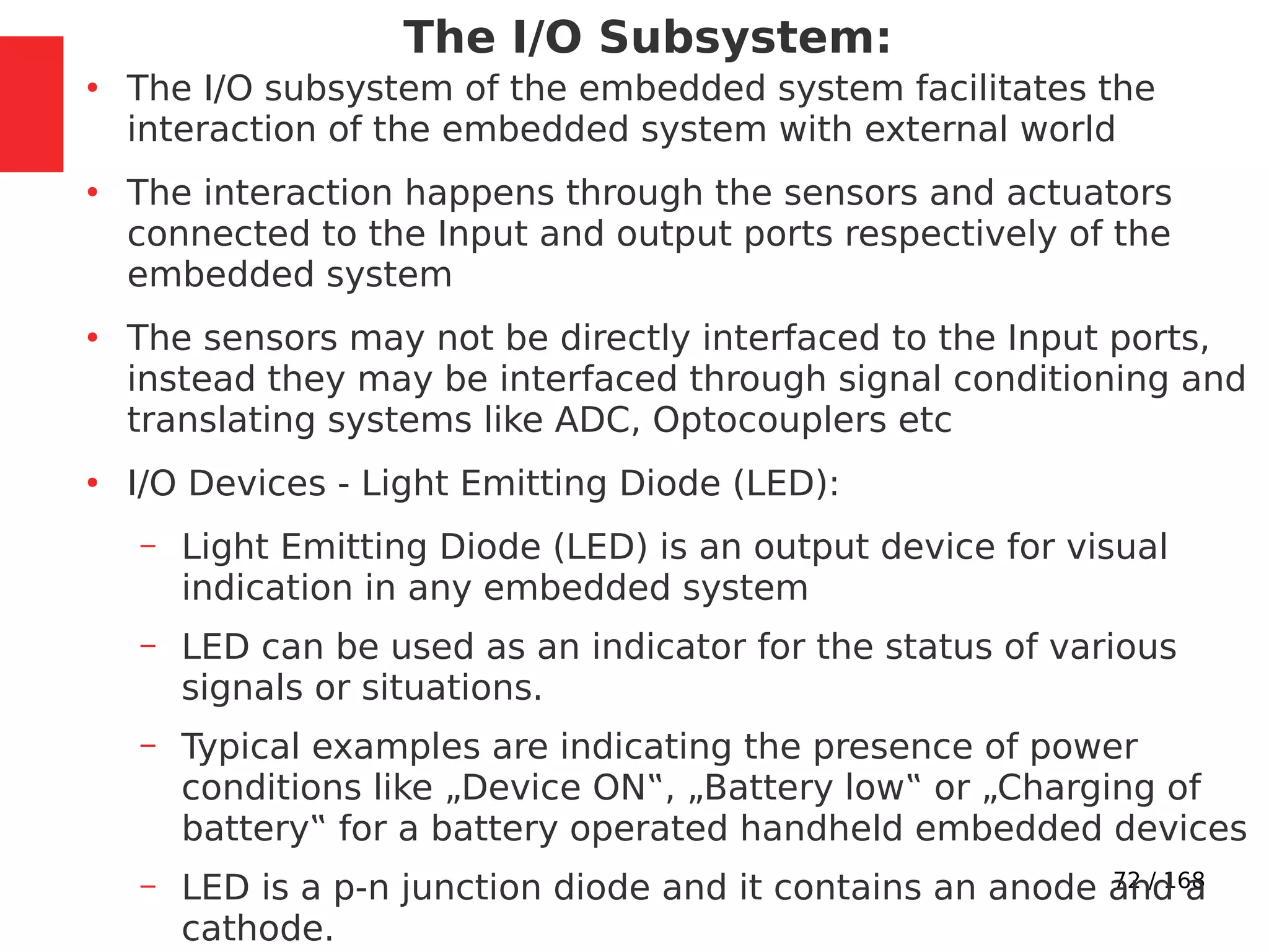 72 / 168
The I/O Subsystem:
●
The I/O subsystem of the embedded system facilitates the
interaction of the embedded system with external world
●
The interaction happens through the sensors and actuators
connected to the Input and output ports respectively of the
embedded system
●
The sensors may not be directly interfaced to the Input ports,
instead they may be interfaced through signal conditioning and
translating systems like ADC, Optocouplers etc
●
I/O Devices - Light Emitting Diode (LED):
– Light Emitting Diode (LED) is an output device for visual
indication in any embedded system
– LED can be used as an indicator for the status of various
signals or situations.
– Typical examples are indicating the presence of power
conditions like „Device ON‟, „Battery low‟ or „Charging of
battery‟ for a battery operated handheld embedded devices
– LED is a p-n junction diode and it contains an anode and a
cathode.
 