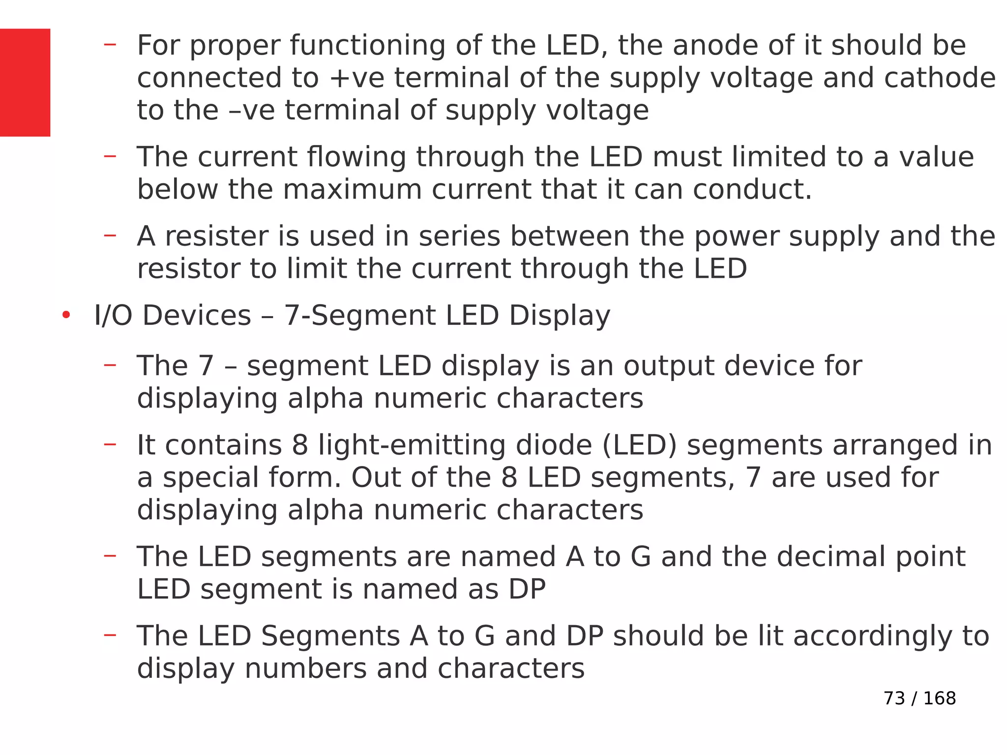 73 / 168
– For proper functioning of the LED, the anode of it should be
connected to +ve terminal of the supply voltage and cathode
to the –ve terminal of supply voltage
– The current flowing through the LED must limited to a value
below the maximum current that it can conduct.
– A resister is used in series between the power supply and the
resistor to limit the current through the LED
●
I/O Devices – 7-Segment LED Display
– The 7 – segment LED display is an output device for
displaying alpha numeric characters
– It contains 8 light-emitting diode (LED) segments arranged in
a special form. Out of the 8 LED segments, 7 are used for
displaying alpha numeric characters
– The LED segments are named A to G and the decimal point
LED segment is named as DP
– The LED Segments A to G and DP should be lit accordingly to
display numbers and characters
 