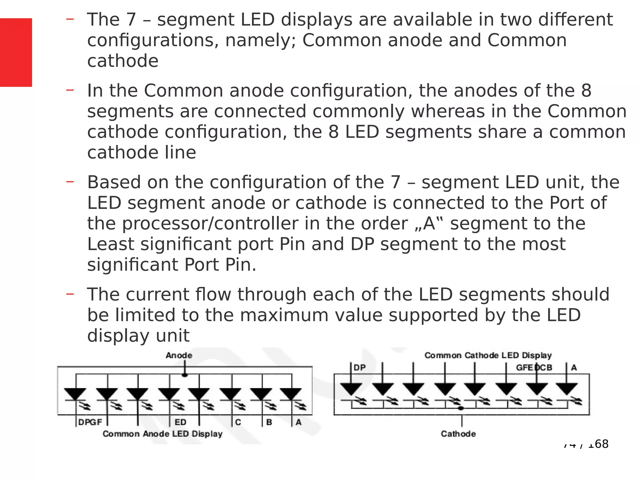 74 / 168
– The 7 – segment LED displays are available in two different
configurations, namely; Common anode and Common
cathode
– In the Common anode configuration, the anodes of the 8
segments are connected commonly whereas in the Common
cathode configuration, the 8 LED segments share a common
cathode line
– Based on the configuration of the 7 – segment LED unit, the
LED segment anode or cathode is connected to the Port of
the processor/controller in the order „A‟ segment to the
Least significant port Pin and DP segment to the most
significant Port Pin.
– The current flow through each of the LED segments should
be limited to the maximum value supported by the LED
display unit
 