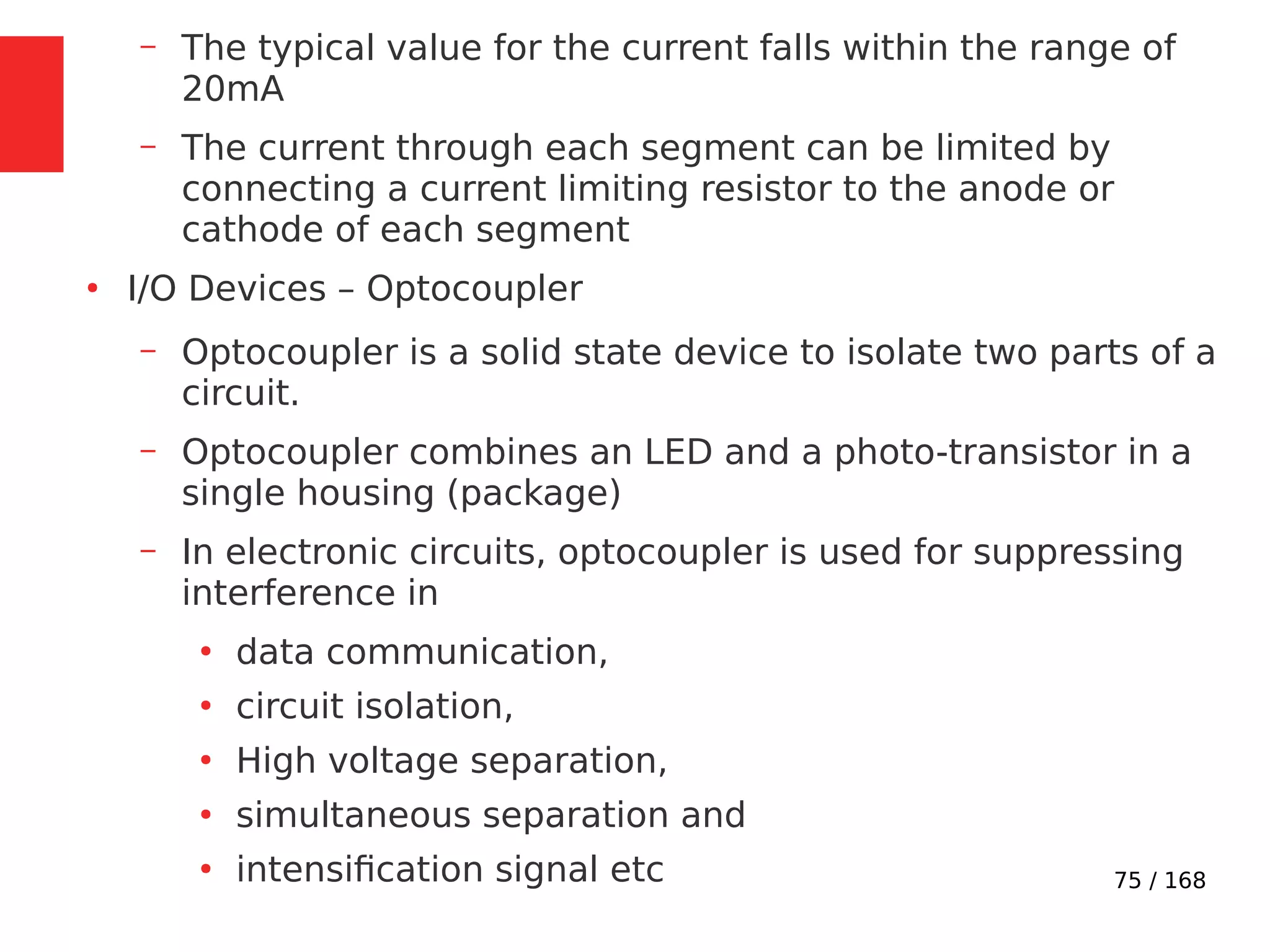 75 / 168
– The typical value for the current falls within the range of
20mA
– The current through each segment can be limited by
connecting a current limiting resistor to the anode or
cathode of each segment
●
I/O Devices – Optocoupler
– Optocoupler is a solid state device to isolate two parts of a
circuit.
– Optocoupler combines an LED and a photo-transistor in a
single housing (package)
– In electronic circuits, optocoupler is used for suppressing
interference in
●
data communication,
●
circuit isolation,
●
High voltage separation,
●
simultaneous separation and
●
intensification signal etc
 