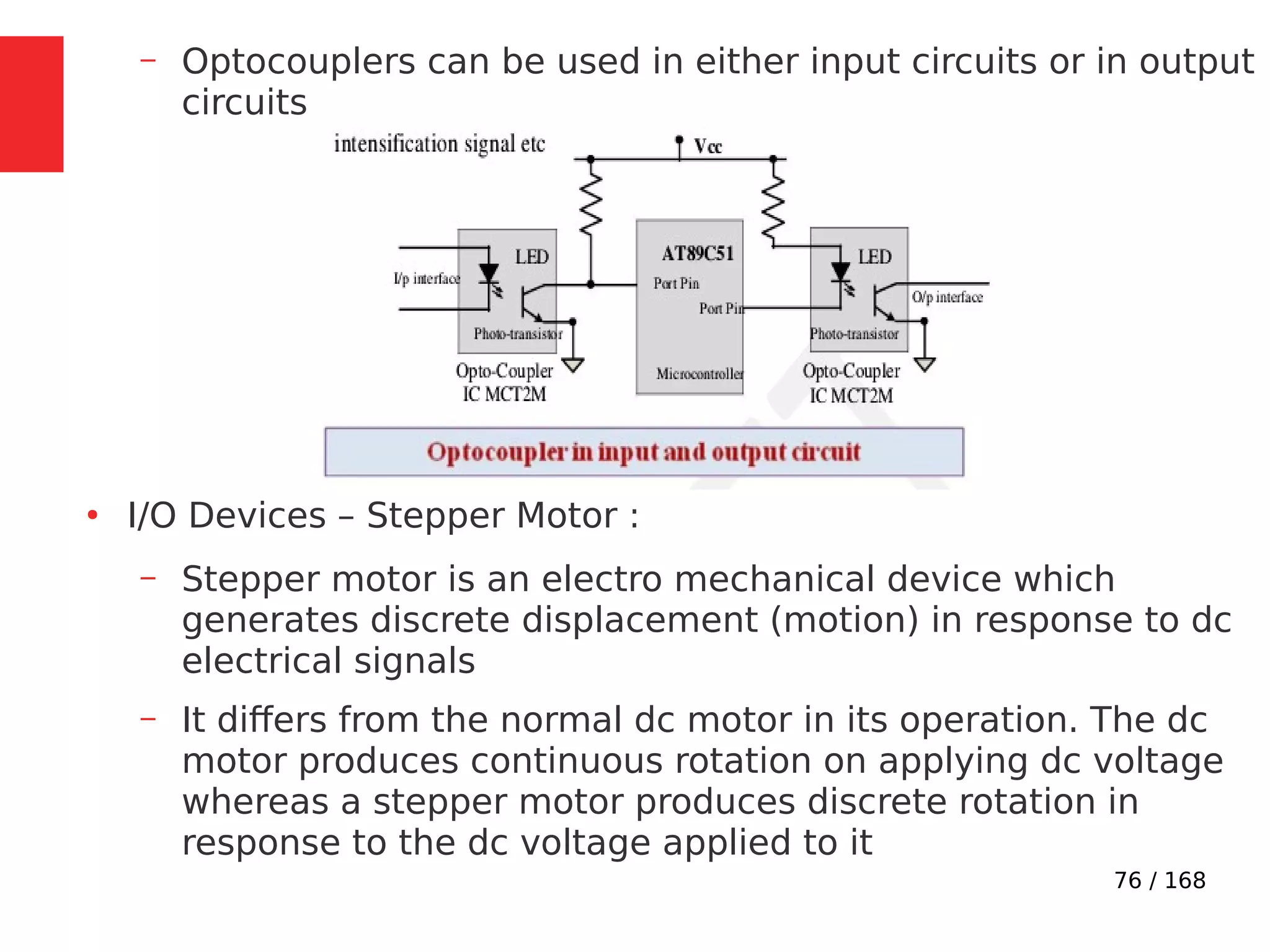 76 / 168
– Optocouplers can be used in either input circuits or in output
circuits
●
I/O Devices – Stepper Motor :
– Stepper motor is an electro mechanical device which
generates discrete displacement (motion) in response to dc
electrical signals
– It differs from the normal dc motor in its operation. The dc
motor produces continuous rotation on applying dc voltage
whereas a stepper motor produces discrete rotation in
response to the dc voltage applied to it
 