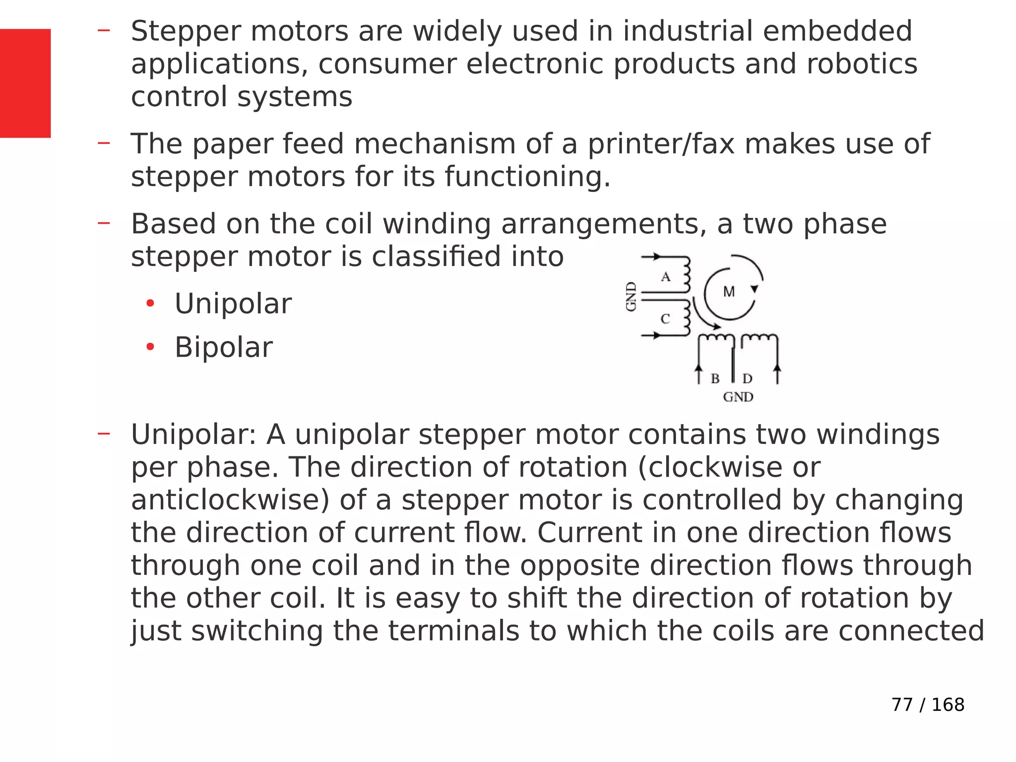 77 / 168
– Stepper motors are widely used in industrial embedded
applications, consumer electronic products and robotics
control systems
– The paper feed mechanism of a printer/fax makes use of
stepper motors for its functioning.
– Based on the coil winding arrangements, a two phase
stepper motor is classified into
●
Unipolar
●
Bipolar
– Unipolar: A unipolar stepper motor contains two windings
per phase. The direction of rotation (clockwise or
anticlockwise) of a stepper motor is controlled by changing
the direction of current flow. Current in one direction flows
through one coil and in the opposite direction flows through
the other coil. It is easy to shift the direction of rotation by
just switching the terminals to which the coils are connected
 